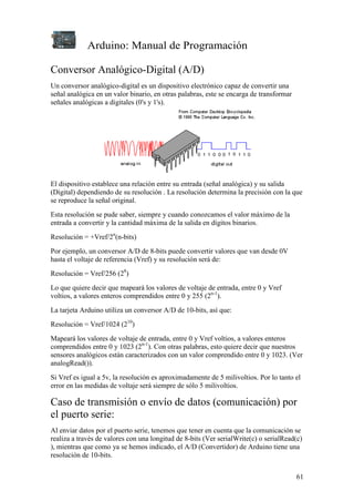 Arduino: Manual de Programación
61
Conversor Analógico-Digital (A/D)
Un conversor analógico-digital es un dispositivo electrónico capaz de convertir una
señal analógica en un valor binario, en otras palabras, este se encarga de transformar
señales analógicas a digitales (0's y 1's).
El dispositivo establece una relación entre su entrada (señal analógica) y su salida
(Digital) dependiendo de su resolución . La resolución determina la precisión con la que
se reproduce la señal original.
Esta resolución se pude saber, siempre y cuando conozcamos el valor máximo de la
entrada a convertir y la cantidad máxima de la salida en dígitos binarios.
Resolución = +Vref/2n
(n-bits)
Por ejemplo, un conversor A/D de 8-bits puede convertir valores que van desde 0V
hasta el voltaje de referencia (Vref) y su resolución será de:
Resolución = Vref/256 (28
)
Lo que quiere decir que mapeará los valores de voltaje de entrada, entre 0 y Vref
voltios, a valores enteros comprendidos entre 0 y 255 (2n-1
).
La tarjeta Arduino utiliza un conversor A/D de 10-bits, así que:
Resolución = Vref/1024 (210
)
Mapeará los valores de voltaje de entrada, entre 0 y Vref voltios, a valores enteros
comprendidos entre 0 y 1023 (2n-1
). Con otras palabras, esto quiere decir que nuestros
sensores analógicos están caracterizados con un valor comprendido entre 0 y 1023. (Ver
analogRead()).
Si Vref es igual a 5v, la resolución es aproximadamente de 5 milivoltios. Por lo tanto el
error en las medidas de voltaje será siempre de sólo 5 milivoltios.
Caso de transmisión o envío de datos (comunicación) por
el puerto serie:
Al enviar datos por el puerto serie, tenemos que tener en cuenta que la comunicación se
realiza a través de valores con una longitud de 8-bits (Ver serialWrite(c) o serialRead(c)
), mientras que como ya se hemos indicado, el A/D (Convertidor) de Arduino tiene una
resolución de 10-bits.
 