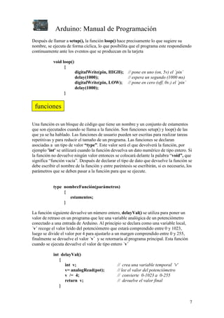 Arduino: Manual de Programación
7
Después de llamar a setup(), la función loop() hace precisamente lo que sugiere su
nombre, se ejecuta de forma cíclica, lo que posibilita que el programa este respondiendo
continuamente ante los eventos que se produzcan en la tarjeta
void loop()
{
digitalWrite(pin, HIGH); // pone en uno (on, 5v) el ´pin´
delay(1000); // espera un segundo (1000 ms)
digitalWrite(pin, LOW); // pone en cero (off, 0v.) el ´pin´
delay(1000);
}
Una función es un bloque de código que tiene un nombre y un conjunto de estamentos
que son ejecutados cuando se llama a la función. Son funciones setup() y loop() de las
que ya se ha hablado. Las funciones de usuario pueden ser escritas para realizar tareas
repetitivas y para reducir el tamaño de un programa. Las funciones se declaran
asociadas a un tipo de valor “type”. Este valor será el que devolverá la función, por
ejemplo 'int' se utilizará cuando la función devuelva un dato numérico de tipo entero. Si
la función no devuelve ningún valor entonces se colocará delante la palabra “void”, que
significa “función vacía”. Después de declarar el tipo de dato que devuelve la función se
debe escribir el nombre de la función y entre paréntesis se escribirán, si es necesario, los
parámetros que se deben pasar a la función para que se ejecute.
type nombreFunción(parámetros)
{
estamentos;
}
La función siguiente devuelve un número entero, delayVal() se utiliza para poner un
valor de retraso en un programa que lee una variable analógica de un potenciómetro
conectado a una entrada de Arduino. Al principio se declara como una variable local,
´v´ recoge el valor leído del potenciómetro que estará comprendido entre 0 y 1023,
luego se divide el valor por 4 para ajustarlo a un margen comprendido entre 0 y 255,
finalmente se devuelve el valor ´v´ y se retornaría al programa principal. Esta función
cuando se ejecuta devuelve el valor de tipo entero ´v´
int delayVal()
{
int v; // crea una variable temporal 'v'
v= analogRead(pot); // lee el valor del potenciómetro
v /= 4; // convierte 0-1023 a 0-255
return v; // devuelve el valor final
}
funciones
 