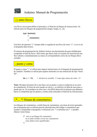 Arduino: Manual de Programación
8
Las llaves sirven para definir el principio y el final de un bloque de instrucciones. Se
utilizan para los bloques de programación setup(), loop(), if.., etc.
type funcion()
{
estamentos;
}
Una llave de apertura “{“ siempre debe ir seguida de una llave de cierre “}”, si no es así
el programa dará errores.
El entorno de programación de Arduino incluye una herramienta de gran utilidad para
comprobar el total de llaves. Sólo tienes que hacer click en el punto de inserción de una
llave abierta e inmediatamente se marca el correspondiente cierre de ese bloque (llave
cerrada).
El punto y coma “;” se utiliza para separar instrucciones en el lenguaje de programación
de Arduino. También se utiliza para separar elementos en una instrucción de tipo “bucle
for”.
int x = 13; // declara la variable 'x' como tipo entero de valor 13
Nota: Olvidarse de poner fin a una línea con un punto y coma se traducirá en un error
de compilación. El texto de error puede ser obvio, y se referirá a la falta de una coma, o
puede que no. Si se produce un error raro y de difícil detección lo primero que debemos
hacer es comprobar que los puntos y comas están colocados al final de las instrucciones.
Los bloques de comentarios, o multi-línea de comentarios, son áreas de texto ignorados
por el programa que se utilizan para las descripciones del código o comentarios que
ayudan a comprender el programa. Comienzan con / * y terminan con * / y pueden
abarcar varias líneas.
/* esto es un bloque de comentario
no se debe olvidar cerrar los comentarios
estos deben estar equilibrados
*/
{} entre llaves
; punto y coma
/*… */ bloque de comentarios
 