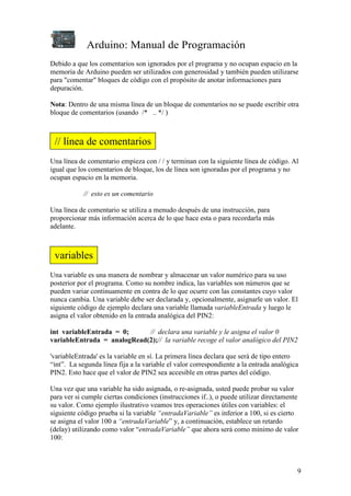 Arduino: Manual de Programación
9
Debido a que los comentarios son ignorados por el programa y no ocupan espacio en la
memoria de Arduino pueden ser utilizados con generosidad y también pueden utilizarse
para "comentar" bloques de código con el propósito de anotar informaciones para
depuración.
Nota: Dentro de una misma línea de un bloque de comentarios no se puede escribir otra
bloque de comentarios (usando /* .. */ )
Una línea de comentario empieza con / / y terminan con la siguiente línea de código. Al
igual que los comentarios de bloque, los de línea son ignoradas por el programa y no
ocupan espacio en la memoria.
// esto es un comentario
Una línea de comentario se utiliza a menudo después de una instrucción, para
proporcionar más información acerca de lo que hace esta o para recordarla más
adelante.
Una variable es una manera de nombrar y almacenar un valor numérico para su uso
posterior por el programa. Como su nombre indica, las variables son números que se
pueden variar continuamente en contra de lo que ocurre con las constantes cuyo valor
nunca cambia. Una variable debe ser declarada y, opcionalmente, asignarle un valor. El
siguiente código de ejemplo declara una variable llamada variableEntrada y luego le
asigna el valor obtenido en la entrada analógica del PIN2:
int variableEntrada = 0; // declara una variable y le asigna el valor 0
variableEntrada = analogRead(2);// la variable recoge el valor analógico del PIN2
'variableEntrada' es la variable en sí. La primera línea declara que será de tipo entero
“int”. La segunda línea fija a la variable el valor correspondiente a la entrada analógica
PIN2. Esto hace que el valor de PIN2 sea accesible en otras partes del código.
Una vez que una variable ha sido asignada, o re-asignada, usted puede probar su valor
para ver si cumple ciertas condiciones (instrucciones if..), o puede utilizar directamente
su valor. Como ejemplo ilustrativo veamos tres operaciones útiles con variables: el
siguiente código prueba si la variable “entradaVariable” es inferior a 100, si es cierto
se asigna el valor 100 a “entradaVariable” y, a continuación, establece un retardo
(delay) utilizando como valor “entradaVariable” que ahora será como mínimo de valor
100:
// línea de comentarios
variables
 