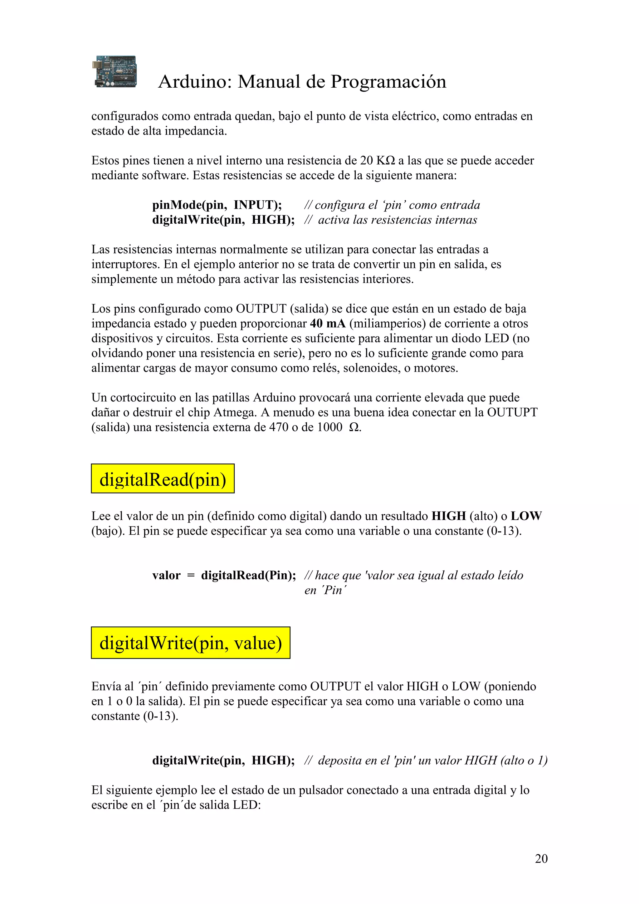 Arduino: Manual de Programación
20
configurados como entrada quedan, bajo el punto de vista eléctrico, como entradas en
estado de alta impedancia.
Estos pines tienen a nivel interno una resistencia de 20 KΩ a las que se puede acceder
mediante software. Estas resistencias se accede de la siguiente manera:
pinMode(pin, INPUT); // configura el ‘pin’ como entrada
digitalWrite(pin, HIGH); // activa las resistencias internas
Las resistencias internas normalmente se utilizan para conectar las entradas a
interruptores. En el ejemplo anterior no se trata de convertir un pin en salida, es
simplemente un método para activar las resistencias interiores.
Los pins configurado como OUTPUT (salida) se dice que están en un estado de baja
impedancia estado y pueden proporcionar 40 mA (miliamperios) de corriente a otros
dispositivos y circuitos. Esta corriente es suficiente para alimentar un diodo LED (no
olvidando poner una resistencia en serie), pero no es lo suficiente grande como para
alimentar cargas de mayor consumo como relés, solenoides, o motores.
Un cortocircuito en las patillas Arduino provocará una corriente elevada que puede
dañar o destruir el chip Atmega. A menudo es una buena idea conectar en la OUTUPT
(salida) una resistencia externa de 470 o de 1000 Ω.
Lee el valor de un pin (definido como digital) dando un resultado HIGH (alto) o LOW
(bajo). El pin se puede especificar ya sea como una variable o una constante (0-13).
valor = digitalRead(Pin); // hace que 'valor sea igual al estado leído
en ´Pin´
Envía al ´pin´ definido previamente como OUTPUT el valor HIGH o LOW (poniendo
en 1 o 0 la salida). El pin se puede especificar ya sea como una variable o como una
constante (0-13).
digitalWrite(pin, HIGH); // deposita en el 'pin' un valor HIGH (alto o 1)
El siguiente ejemplo lee el estado de un pulsador conectado a una entrada digital y lo
escribe en el ´pin´de salida LED:
digitalRead(pin)
digitalWrite(pin, value)
 