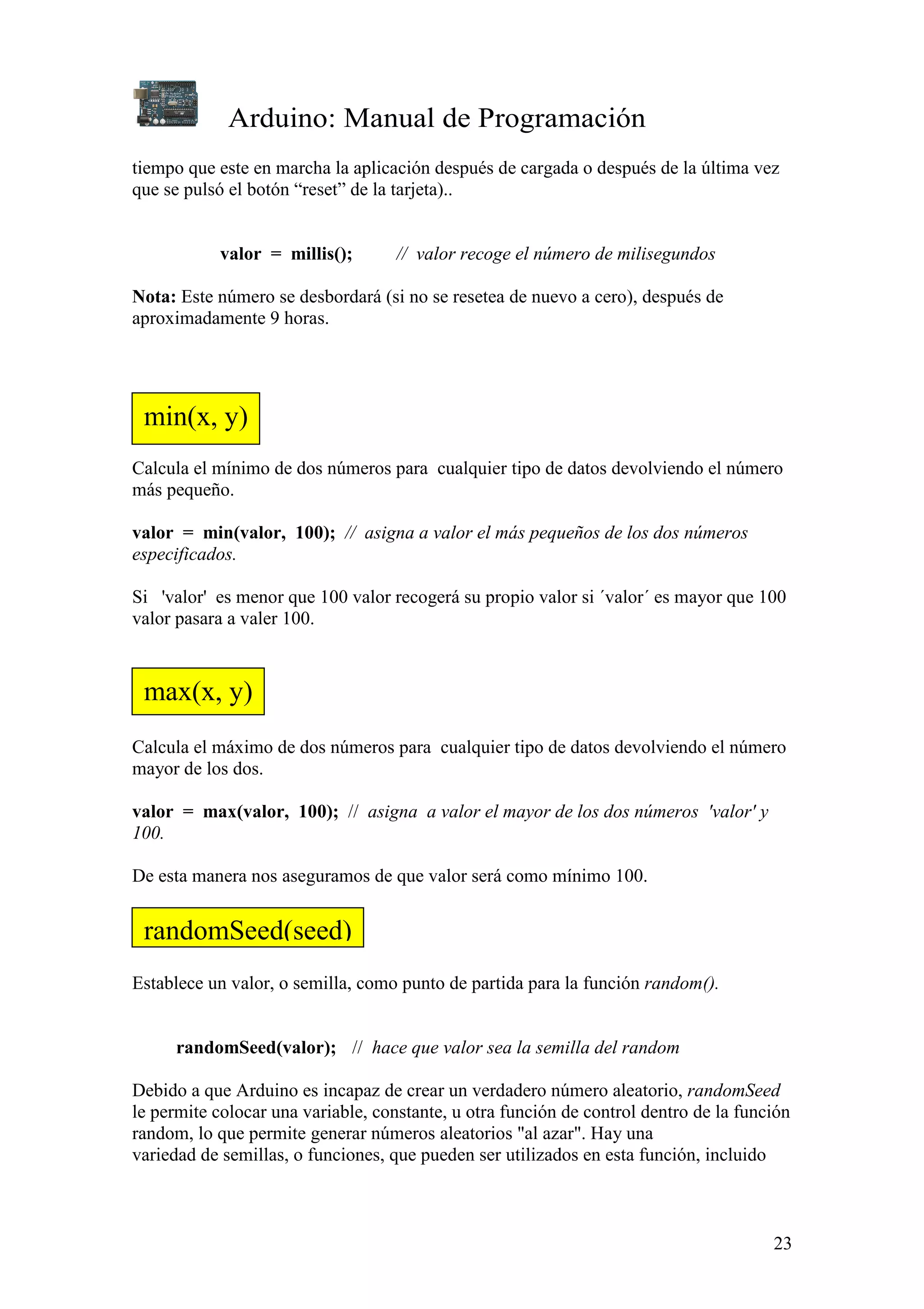 Arduino: Manual de Programación
23
tiempo que este en marcha la aplicación después de cargada o después de la última vez
que se pulsó el botón “reset” de la tarjeta)..
valor = millis(); // valor recoge el número de milisegundos
Nota: Este número se desbordará (si no se resetea de nuevo a cero), después de
aproximadamente 9 horas.
Calcula el mínimo de dos números para cualquier tipo de datos devolviendo el número
más pequeño.
valor = min(valor, 100); // asigna a valor el más pequeños de los dos números
especificados.
Si 'valor' es menor que 100 valor recogerá su propio valor si ´valor´ es mayor que 100
valor pasara a valer 100.
Calcula el máximo de dos números para cualquier tipo de datos devolviendo el número
mayor de los dos.
valor = max(valor, 100); // asigna a valor el mayor de los dos números 'valor' y
100.
De esta manera nos aseguramos de que valor será como mínimo 100.
Establece un valor, o semilla, como punto de partida para la función random().
randomSeed(valor); // hace que valor sea la semilla del random
Debido a que Arduino es incapaz de crear un verdadero número aleatorio, randomSeed
le permite colocar una variable, constante, u otra función de control dentro de la función
random, lo que permite generar números aleatorios "al azar". Hay una
variedad de semillas, o funciones, que pueden ser utilizados en esta función, incluido
min(x, y)
randomSeed(seed)
max(x, y)
 