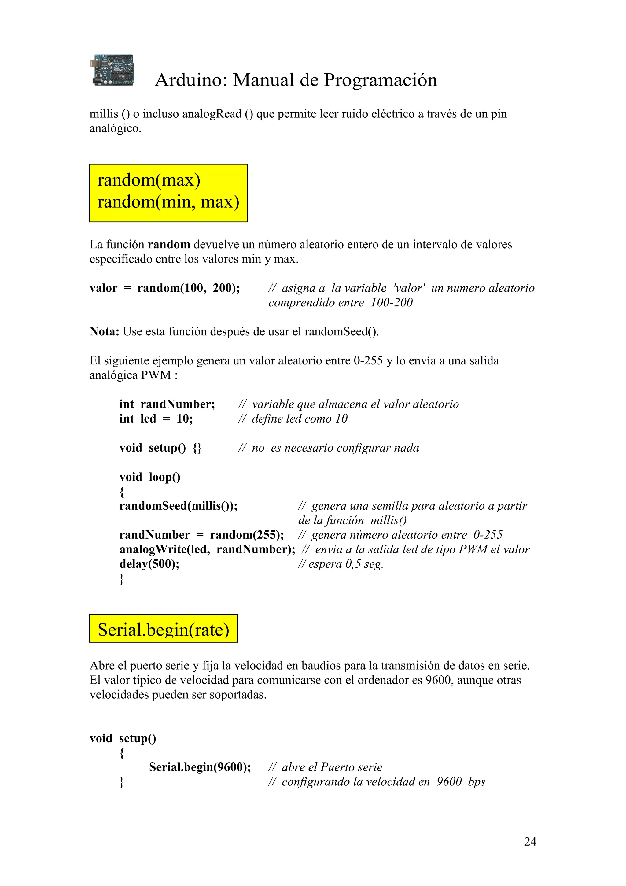 Arduino: Manual de Programación
24
millis () o incluso analogRead () que permite leer ruido eléctrico a través de un pin
analógico.
La función random devuelve un número aleatorio entero de un intervalo de valores
especificado entre los valores min y max.
valor = random(100, 200); // asigna a la variable 'valor' un numero aleatorio
comprendido entre 100-200
Nota: Use esta función después de usar el randomSeed().
El siguiente ejemplo genera un valor aleatorio entre 0-255 y lo envía a una salida
analógica PWM :
int randNumber; // variable que almacena el valor aleatorio
int led = 10; // define led como 10
void setup() {} // no es necesario configurar nada
void loop()
{
randomSeed(millis()); // genera una semilla para aleatorio a partir
de la función millis()
randNumber = random(255); // genera número aleatorio entre 0-255
analogWrite(led, randNumber); // envía a la salida led de tipo PWM el valor
delay(500); // espera 0,5 seg.
}
Abre el puerto serie y fija la velocidad en baudios para la transmisión de datos en serie.
El valor típico de velocidad para comunicarse con el ordenador es 9600, aunque otras
velocidades pueden ser soportadas.
void setup()
{
Serial.begin(9600); // abre el Puerto serie
} // configurando la velocidad en 9600 bps
random(max)
random(min, max)
Serial.begin(rate)
 