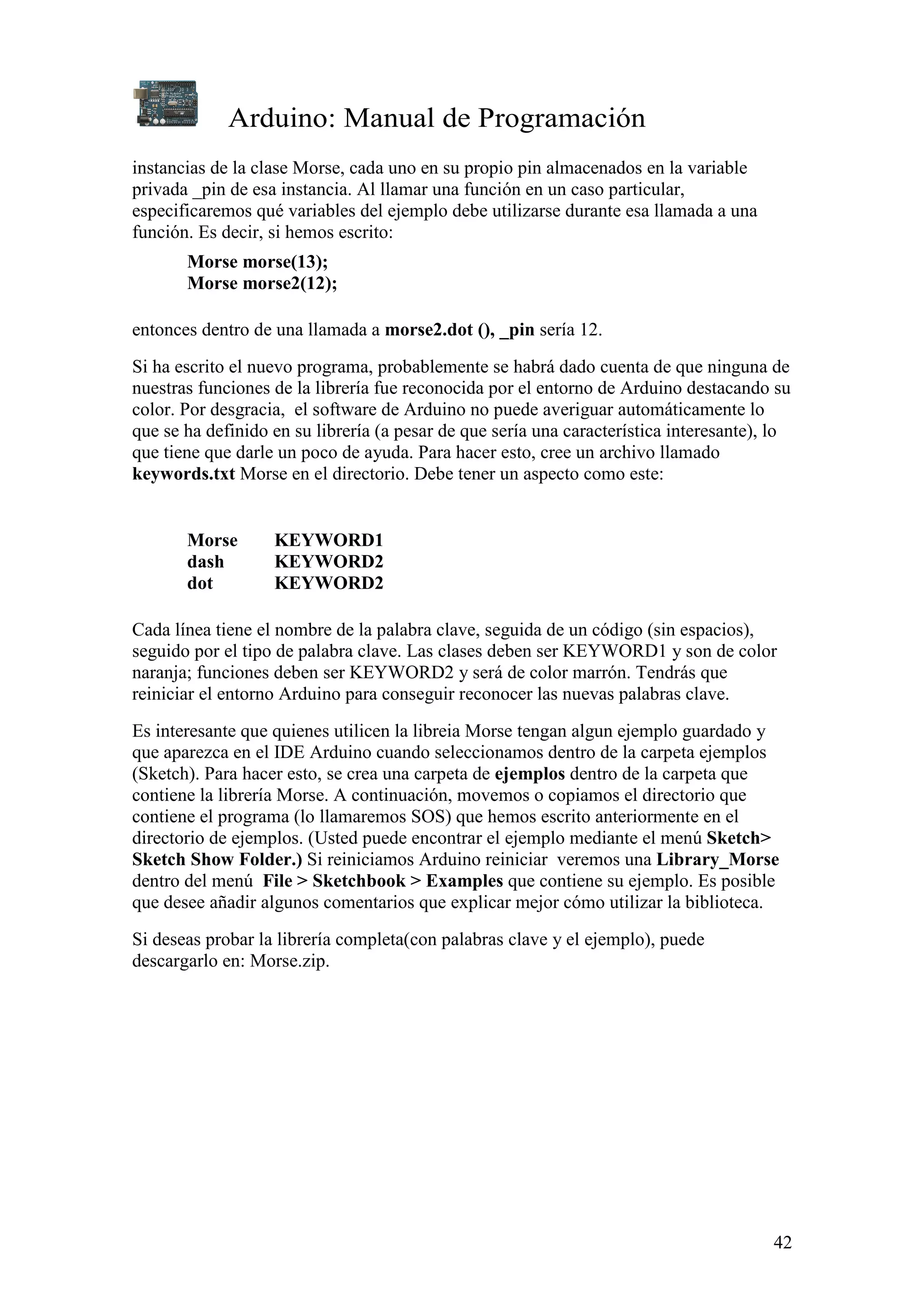 Arduino: Manual de Programación
42
instancias de la clase Morse, cada uno en su propio pin almacenados en la variable
privada _pin de esa instancia. Al llamar una función en un caso particular,
especificaremos qué variables del ejemplo debe utilizarse durante esa llamada a una
función. Es decir, si hemos escrito:
Morse morse(13);
Morse morse2(12);
entonces dentro de una llamada a morse2.dot (), _pin sería 12.
Si ha escrito el nuevo programa, probablemente se habrá dado cuenta de que ninguna de
nuestras funciones de la librería fue reconocida por el entorno de Arduino destacando su
color. Por desgracia, el software de Arduino no puede averiguar automáticamente lo
que se ha definido en su librería (a pesar de que sería una característica interesante), lo
que tiene que darle un poco de ayuda. Para hacer esto, cree un archivo llamado
keywords.txt Morse en el directorio. Debe tener un aspecto como este:
Morse KEYWORD1
dash KEYWORD2
dot KEYWORD2
Cada línea tiene el nombre de la palabra clave, seguida de un código (sin espacios),
seguido por el tipo de palabra clave. Las clases deben ser KEYWORD1 y son de color
naranja; funciones deben ser KEYWORD2 y será de color marrón. Tendrás que
reiniciar el entorno Arduino para conseguir reconocer las nuevas palabras clave.
Es interesante que quienes utilicen la libreia Morse tengan algun ejemplo guardado y
que aparezca en el IDE Arduino cuando seleccionamos dentro de la carpeta ejemplos
(Sketch). Para hacer esto, se crea una carpeta de ejemplos dentro de la carpeta que
contiene la librería Morse. A continuación, movemos o copiamos el directorio que
contiene el programa (lo llamaremos SOS) que hemos escrito anteriormente en el
directorio de ejemplos. (Usted puede encontrar el ejemplo mediante el menú Sketch>
Sketch Show Folder.) Si reiniciamos Arduino reiniciar veremos una Library_Morse
dentro del menú File > Sketchbook > Examples que contiene su ejemplo. Es posible
que desee añadir algunos comentarios que explicar mejor cómo utilizar la biblioteca.
Si deseas probar la librería completa(con palabras clave y el ejemplo), puede
descargarlo en: Morse.zip.
 