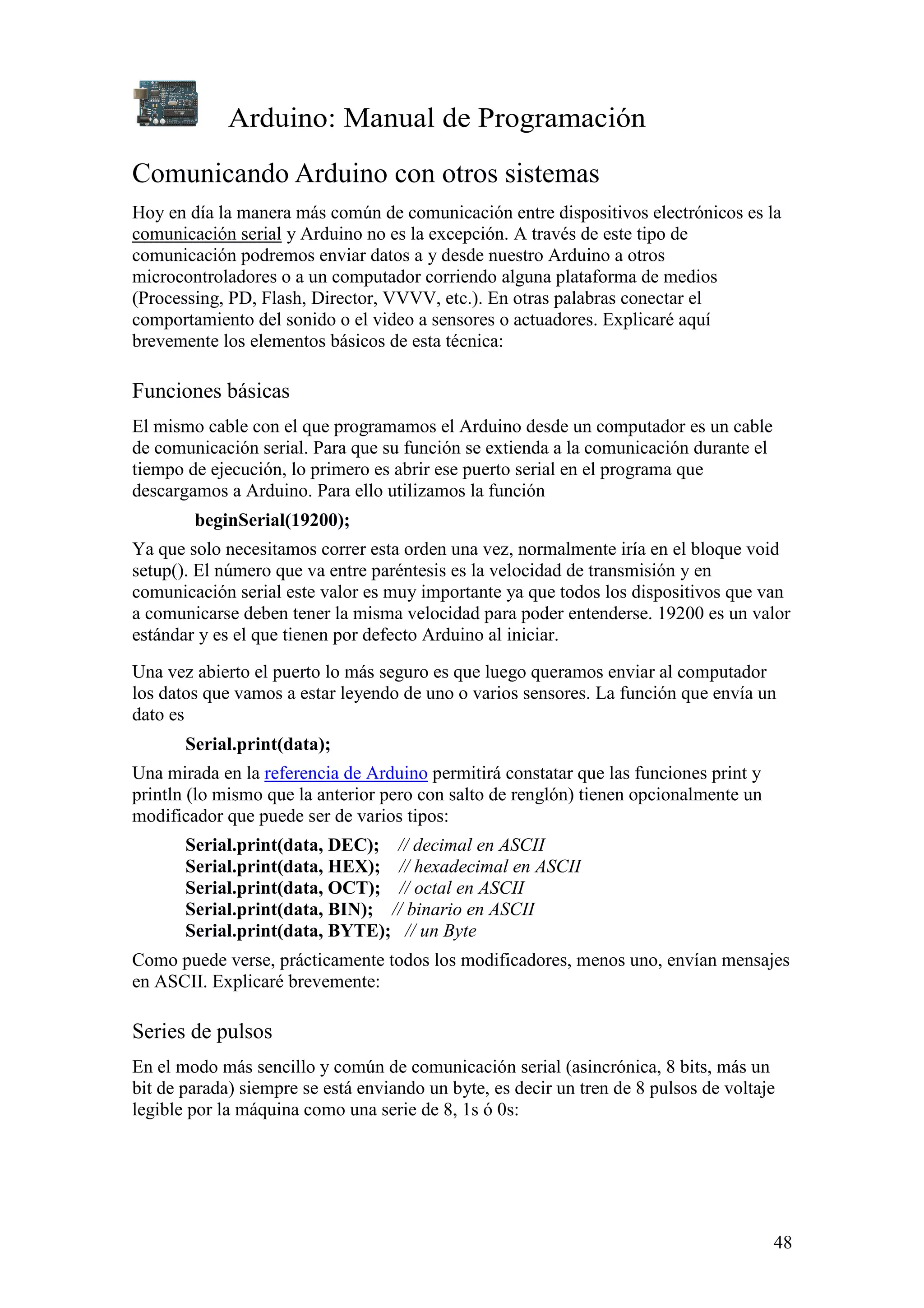 Arduino: Manual de Programación
48
Comunicando Arduino con otros sistemas
Hoy en día la manera más común de comunicación entre dispositivos electrónicos es la
comunicación serial y Arduino no es la excepción. A través de este tipo de
comunicación podremos enviar datos a y desde nuestro Arduino a otros
microcontroladores o a un computador corriendo alguna plataforma de medios
(Processing, PD, Flash, Director, VVVV, etc.). En otras palabras conectar el
comportamiento del sonido o el video a sensores o actuadores. Explicaré aquí
brevemente los elementos básicos de esta técnica:
Funciones básicas
El mismo cable con el que programamos el Arduino desde un computador es un cable
de comunicación serial. Para que su función se extienda a la comunicación durante el
tiempo de ejecución, lo primero es abrir ese puerto serial en el programa que
descargamos a Arduino. Para ello utilizamos la función
beginSerial(19200);
Ya que solo necesitamos correr esta orden una vez, normalmente iría en el bloque void
setup(). El número que va entre paréntesis es la velocidad de transmisión y en
comunicación serial este valor es muy importante ya que todos los dispositivos que van
a comunicarse deben tener la misma velocidad para poder entenderse. 19200 es un valor
estándar y es el que tienen por defecto Arduino al iniciar.
Una vez abierto el puerto lo más seguro es que luego queramos enviar al computador
los datos que vamos a estar leyendo de uno o varios sensores. La función que envía un
dato es
Serial.print(data);
Una mirada en la referencia de Arduino permitirá constatar que las funciones print y
println (lo mismo que la anterior pero con salto de renglón) tienen opcionalmente un
modificador que puede ser de varios tipos:
Serial.print(data, DEC); // decimal en ASCII
Serial.print(data, HEX); // hexadecimal en ASCII
Serial.print(data, OCT); // octal en ASCII
Serial.print(data, BIN); // binario en ASCII
Serial.print(data, BYTE); // un Byte
Como puede verse, prácticamente todos los modificadores, menos uno, envían mensajes
en ASCII. Explicaré brevemente:
Series de pulsos
En el modo más sencillo y común de comunicación serial (asincrónica, 8 bits, más un
bit de parada) siempre se está enviando un byte, es decir un tren de 8 pulsos de voltaje
legible por la máquina como una serie de 8, 1s ó 0s:
 