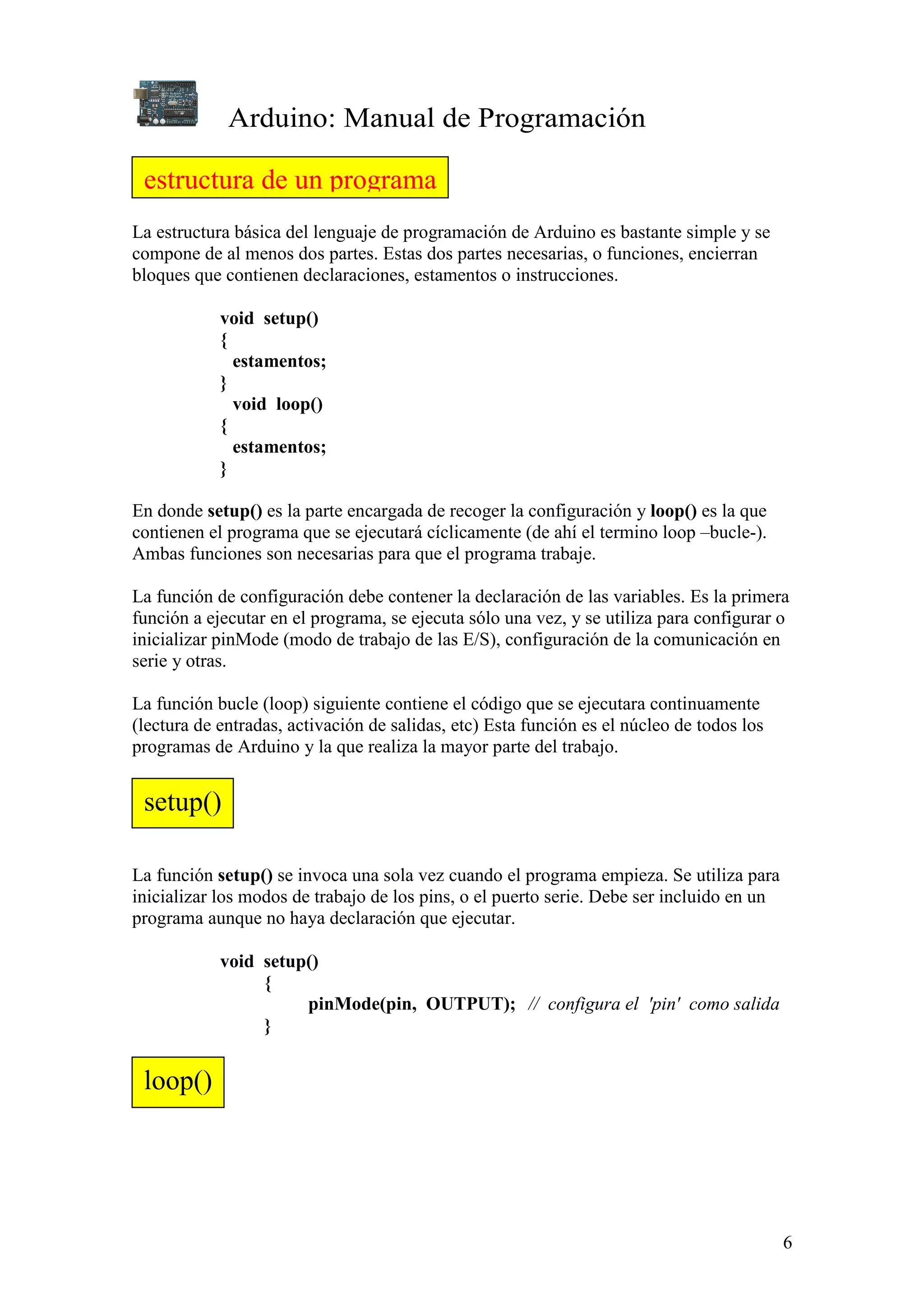 Arduino: Manual de Programación
6
La estructura básica del lenguaje de programación de Arduino es bastante simple y se
compone de al menos dos partes. Estas dos partes necesarias, o funciones, encierran
bloques que contienen declaraciones, estamentos o instrucciones.
void setup()
{
estamentos;
}
void loop()
{
estamentos;
}
En donde setup() es la parte encargada de recoger la configuración y loop() es la que
contienen el programa que se ejecutará cíclicamente (de ahí el termino loop –bucle-).
Ambas funciones son necesarias para que el programa trabaje.
La función de configuración debe contener la declaración de las variables. Es la primera
función a ejecutar en el programa, se ejecuta sólo una vez, y se utiliza para configurar o
inicializar pinMode (modo de trabajo de las E/S), configuración de la comunicación en
serie y otras.
La función bucle (loop) siguiente contiene el código que se ejecutara continuamente
(lectura de entradas, activación de salidas, etc) Esta función es el núcleo de todos los
programas de Arduino y la que realiza la mayor parte del trabajo.
La función setup() se invoca una sola vez cuando el programa empieza. Se utiliza para
inicializar los modos de trabajo de los pins, o el puerto serie. Debe ser incluido en un
programa aunque no haya declaración que ejecutar.
void setup()
{
pinMode(pin, OUTPUT); // configura el 'pin' como salida
}
estructura de un programa
setup()
loop()
 