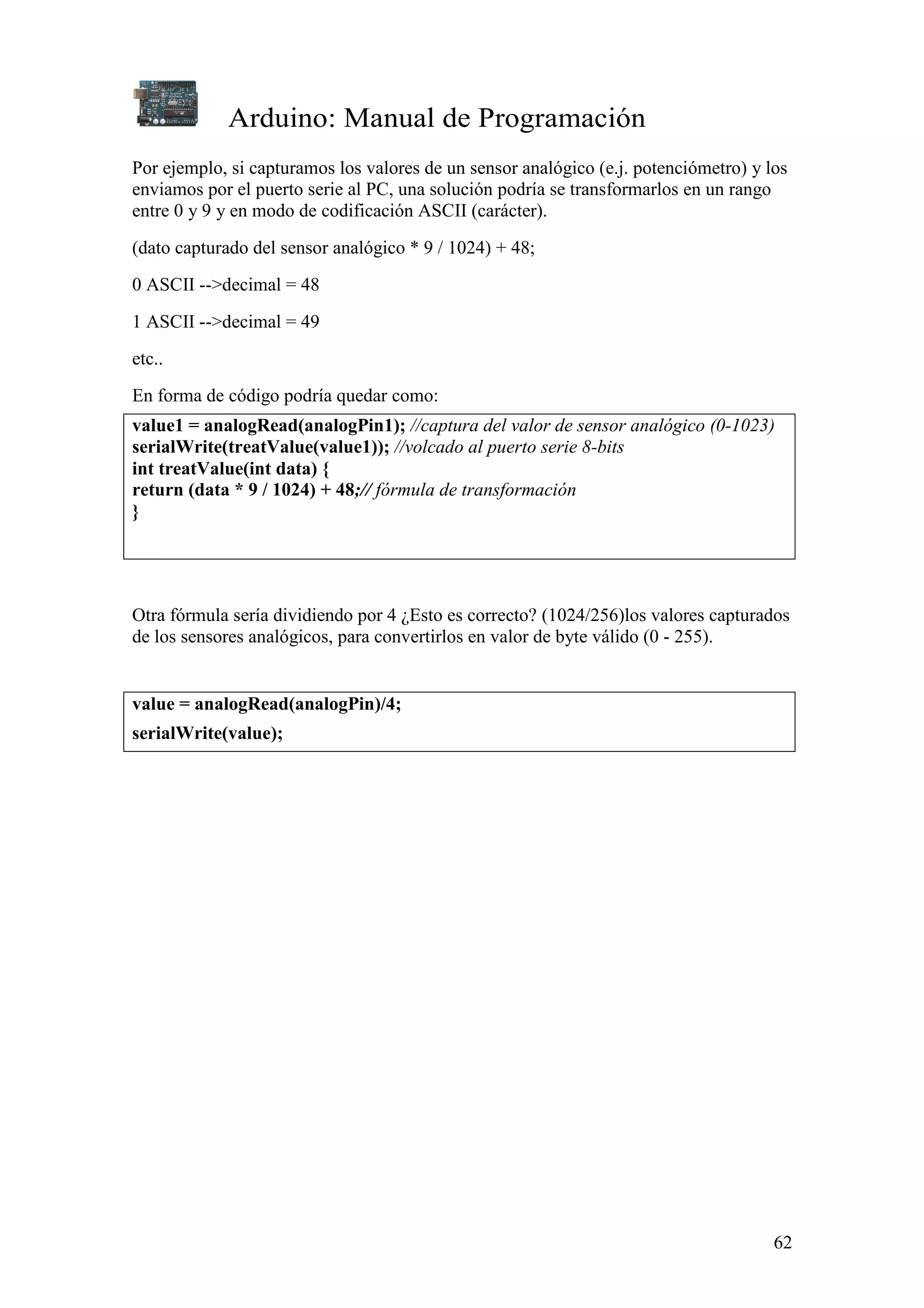 Arduino: Manual de Programación
62
Por ejemplo, si capturamos los valores de un sensor analógico (e.j. potenciómetro) y los
enviamos por el puerto serie al PC, una solución podría se transformarlos en un rango
entre 0 y 9 y en modo de codificación ASCII (carácter).
(dato capturado del sensor analógico * 9 / 1024) + 48;
0 ASCII -->decimal = 48
1 ASCII -->decimal = 49
etc..
En forma de código podría quedar como:
value1 = analogRead(analogPin1); //captura del valor de sensor analógico (0-1023)
serialWrite(treatValue(value1)); //volcado al puerto serie 8-bits
int treatValue(int data) {
return (data * 9 / 1024) + 48;// fórmula de transformación
}
Otra fórmula sería dividiendo por 4 ¿Esto es correcto? (1024/256)los valores capturados
de los sensores analógicos, para convertirlos en valor de byte válido (0 - 255).
value = analogRead(analogPin)/4;
serialWrite(value);
 