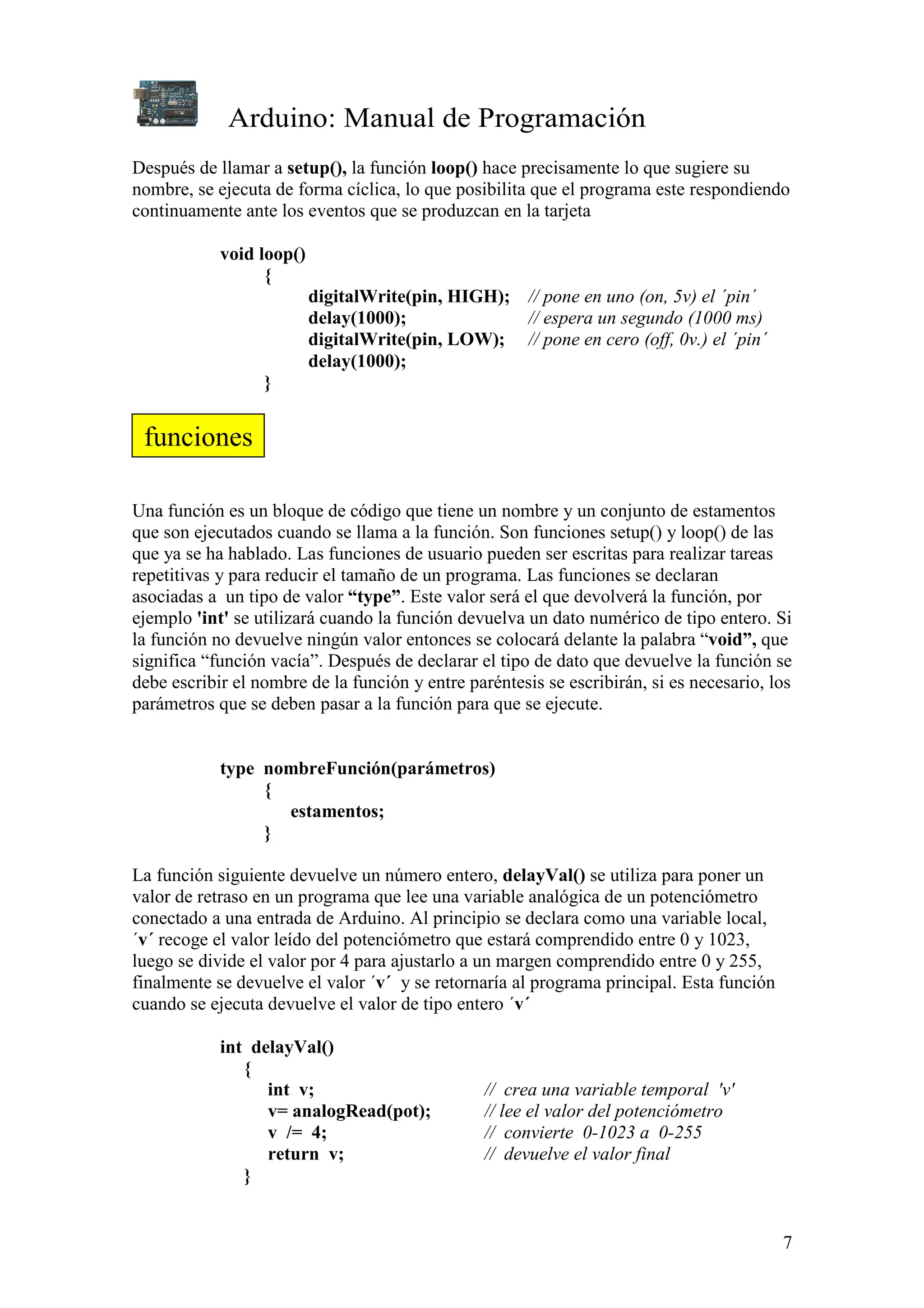 Arduino: Manual de Programación
7
Después de llamar a setup(), la función loop() hace precisamente lo que sugiere su
nombre, se ejecuta de forma cíclica, lo que posibilita que el programa este respondiendo
continuamente ante los eventos que se produzcan en la tarjeta
void loop()
{
digitalWrite(pin, HIGH); // pone en uno (on, 5v) el ´pin´
delay(1000); // espera un segundo (1000 ms)
digitalWrite(pin, LOW); // pone en cero (off, 0v.) el ´pin´
delay(1000);
}
Una función es un bloque de código que tiene un nombre y un conjunto de estamentos
que son ejecutados cuando se llama a la función. Son funciones setup() y loop() de las
que ya se ha hablado. Las funciones de usuario pueden ser escritas para realizar tareas
repetitivas y para reducir el tamaño de un programa. Las funciones se declaran
asociadas a un tipo de valor “type”. Este valor será el que devolverá la función, por
ejemplo 'int' se utilizará cuando la función devuelva un dato numérico de tipo entero. Si
la función no devuelve ningún valor entonces se colocará delante la palabra “void”, que
significa “función vacía”. Después de declarar el tipo de dato que devuelve la función se
debe escribir el nombre de la función y entre paréntesis se escribirán, si es necesario, los
parámetros que se deben pasar a la función para que se ejecute.
type nombreFunción(parámetros)
{
estamentos;
}
La función siguiente devuelve un número entero, delayVal() se utiliza para poner un
valor de retraso en un programa que lee una variable analógica de un potenciómetro
conectado a una entrada de Arduino. Al principio se declara como una variable local,
´v´ recoge el valor leído del potenciómetro que estará comprendido entre 0 y 1023,
luego se divide el valor por 4 para ajustarlo a un margen comprendido entre 0 y 255,
finalmente se devuelve el valor ´v´ y se retornaría al programa principal. Esta función
cuando se ejecuta devuelve el valor de tipo entero ´v´
int delayVal()
{
int v; // crea una variable temporal 'v'
v= analogRead(pot); // lee el valor del potenciómetro
v /= 4; // convierte 0-1023 a 0-255
return v; // devuelve el valor final
}
funciones
 
