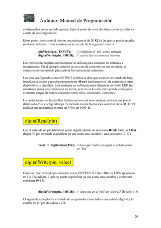 Arduino: Manual de Programación
20
configurados como entrada quedan, bajo el punto de vista eléctrico, como entradas en
estado de alta impedancia.
Estos pines tienen a nivel interno una resistencia de 20 KΩ a las que se puede acceder
mediante software. Estas resistencias se accede de la siguiente manera:
pinMode(pin, INPUT); // configura el ‘pin’ como entrada
digitalWrite(pin, HIGH); // activa las resistencias internas
Las resistencias internas normalmente se utilizan para conectar las entradas a
interruptores. En el ejemplo anterior no se trata de convertir un pin en salida, es
simplemente un método para activar las resistencias interiores.
Los pins configurado como OUTPUT (salida) se dice que están en un estado de baja
impedancia estado y pueden proporcionar 40 mA (miliamperios) de corriente a otros
dispositivos y circuitos. Esta corriente es suficiente para alimentar un diodo LED (no
olvidando poner una resistencia en serie), pero no es lo suficiente grande como para
alimentar cargas de mayor consumo como relés, solenoides, o motores.
Un cortocircuito en las patillas Arduino provocará una corriente elevada que puede
dañar o destruir el chip Atmega. A menudo es una buena idea conectar en la OUTUPT
(salida) una resistencia externa de 470 o de 1000 Ω.
Lee el valor de un pin (definido como digital) dando un resultado HIGH (alto) o LOW
(bajo). El pin se puede especificar ya sea como una variable o una constante (0-13).
valor = digitalRead(Pin); // hace que 'valor sea igual al estado leído
en ´Pin´
Envía al ´pin´ definido previamente como OUTPUT el valor HIGH o LOW (poniendo
en 1 o 0 la salida). El pin se puede especificar ya sea como una variable o como una
constante (0-13).
digitalWrite(pin, HIGH); // deposita en el 'pin' un valor HIGH (alto o 1)
El siguiente ejemplo lee el estado de un pulsador conectado a una entrada digital y lo
escribe en el ´pin´de salida LED:
digitalRead(pin)
digitalWrite(pin, value)
 
