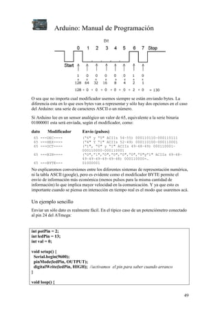 Arduino: Manual de Programación
49
O sea que no importa cual modificador usemos siempre se están enviando bytes. La
diferencia esta en lo que esos bytes van a representar y sólo hay dos opciones en el caso
del Arduino: una serie de caracteres ASCII o un número.
Si Arduino lee en un sensor analógico un valor de 65, equivalente a la serie binaria
01000001 esta será enviada, según el modificador, como:
dato Modificador Envío (pulsos)
65 ---DEC---- (“6″ y “5″ ACIIs 54–55) 000110110–000110111
65 ---HEX---- (“4″ Y “1″ ACIIs 52–49) 000110100–000110001
65 ---OCT---- (“1″, “0″ y “1″ ACIIs 49–48–49) 000110001–
000110000–000110001
65 ---BIN---- (“0″,”1″,”0″,”0″,”0″,”0″,”0″y”1″ ACIIs 49–48–
49–49–49–49–49–48) 000110000-…
65 ---BYTE--- 01000001
No explicaremos conversiones entre los diferentes sistemas de representación numérica,
ni la tabla ASCII (google), pero es evidente como el modificador BYTE permite el
envío de información más económica (menos pulsos para la misma cantidad de
información) lo que implica mayor velocidad en la comunicación. Y ya que esto es
importante cuando se piensa en interacción en tiempo real es el modo que usaremos acá.
Un ejemplo sencillo
Enviar un sólo dato es realmente fácil. En el típico caso de un potenciómetro conectado
al pin 24 del ATmega:
int potPin = 2;
int ledPin = 13;
int val = 0;
void setup() {
Serial.begin(9600);
pinMode(ledPin, OUTPUT);
digitalWrite(ledPin, HIGH); //activamos el pin para saber cuando arranco
}
void loop() {
 