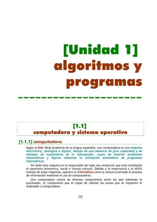 [Unidad 1]
                       algoritmos y
                         programas


                    [1.1]
        computadora y sistema operativo
[1.1.1] computadora
   Según la RAE (Real Academia de la lengua española), una computadora es una máquina
   electrónica, analógica o digital, dotada de una memoria de gran capacidad y de
   métodos de tratamiento de la información, capaz de resolver problemas
   matemáticos y lógicos mediante la utilización automática de programas
   informáticos.
       Sin duda esta máquina es la responsable de toda una revolución que está cambiando
   el panorama económico, social e incluso cultural. Debido a la importancia y al difícil
   manejo de estas máquinas, aparece la informática como la ciencia orientada al proceso
   de información mediante el uso de computadoras.
       Una computadora consta de diversos componentes entre los que sobresale el
   procesador, el componente que es capaz de realizar las tareas que se requieren al
   ordenador o computadora.


                                         [1]
 