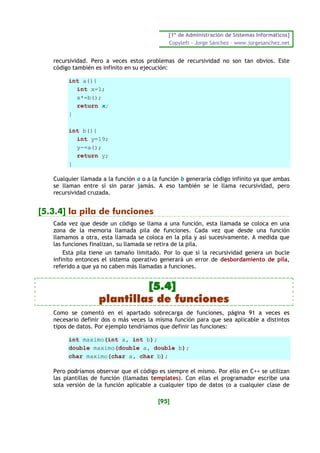 [1º de Administración de Sistemas Informáticos]
                                             Copyleft - Jorge Sánchez – www.jorgesanchez.net


   recursividad. Pero a veces estos problemas de recursividad no son tan obvios. Este
   código también es infinito en su ejecución:

        int a(){
          int x=1;
          x*=b();
          return x;
        }

        int b(){
          int y=19;
          y-=a();
          return y;
        }

   Cualquier llamada a la función a o a la función b generaría código infinito ya que ambas
   se llaman entre sí sin parar jamás. A eso también se le llama recursividad, pero
   recursividad cruzada.


[5.3.4] la pila de funciones
   Cada vez que desde un código se llama a una función, esta llamada se coloca en una
   zona de la memoria llamada pila de funciones. Cada vez que desde una función
   llamamos a otra, esta llamada se coloca en la pila y así sucesivamente. A medida que
   las funciones finalizan, su llamada se retira de la pila.
       Esta pila tiene un tamaño limitado. Por lo que si la recursividad genera un bucle
   infinito entonces el sistema operativo generará un error de desbordamiento de pila,
   referido a que ya no caben más llamadas a funciones.


                            [5.4]
                   plantillas de funciones
   Como se comentó en el apartado sobrecarga de funciones, página 91 a veces es
   necesario definir dos o más veces la misma función para que sea aplicable a distintos
   tipos de datos. Por ejemplo tendríamos que definir las funciones:

        int maximo(int a, int b);
        double maximo(double a, double b);
        char maximo(char a, char b);

   Pero podríamos observar que el código es siempre el mismo. Por ello en C++ se utilizan
   las plantillas de función (llamadas templates). Con ellas el programador escribe una
   sola versión de la función aplicable a cualquier tipo de datos (o a cualquier clase de

                                         [95]
 