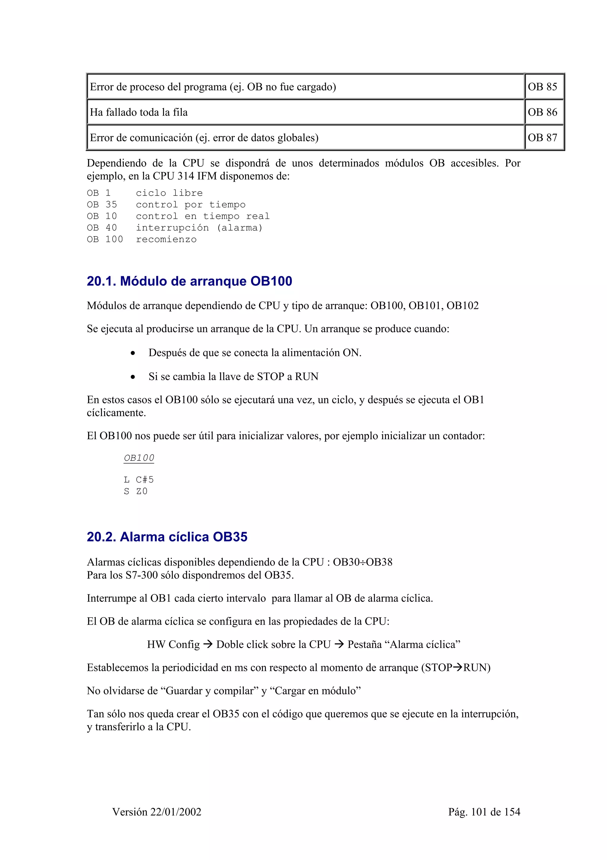 Error de proceso del programa (ej. OB no fue cargado) OB 85 
Ha fallado toda la fila OB 86 
Error de comunicación (ej. error de datos globales) OB 87 
Dependiendo de la CPU se dispondrá de unos determinados módulos OB accesibles. Por 
ejemplo, en la CPU 314 IFM disponemos de: 
OB 1 ciclo libre 
OB 35 control por tiempo 
OB 10 control en tiempo real 
OB 40 interrupción (alarma) 
OB 100 recomienzo 
20.1. Módulo de arranque OB100 
Módulos de arranque dependiendo de CPU y tipo de arranque: OB100, OB101, OB102 
Se ejecuta al producirse un arranque de la CPU. Un arranque se produce cuando: 
• Después de que se conecta la alimentación ON. 
• Si se cambia la llave de STOP a RUN 
En estos casos el OB100 sólo se ejecutará una vez, un ciclo, y después se ejecuta el OB1 
cíclicamente. 
El OB100 nos puede ser útil para inicializar valores, por ejemplo inicializar un contador: 
OB100 
L C#5 
S Z0 
20.2. Alarma cíclica OB35 
Alarmas cíclicas disponibles dependiendo de la CPU : OB30÷OB38 
Para los S7-300 sólo dispondremos del OB35. 
Interrumpe al OB1 cada cierto intervalo para llamar al OB de alarma cíclica. 
El OB de alarma cíclica se configura en las propiedades de la CPU: 
HW Config Æ Doble click sobre la CPU Æ Pestaña “Alarma cíclica” 
Establecemos la periodicidad en ms con respecto al momento de arranque (STOPÆRUN) 
No olvidarse de “Guardar y compilar” y “Cargar en módulo” 
Tan sólo nos queda crear el OB35 con el código que queremos que se ejecute en la interrupción, 
y transferirlo a la CPU. 
Versión 22/01/2002 Pág. 101 de 154 
 