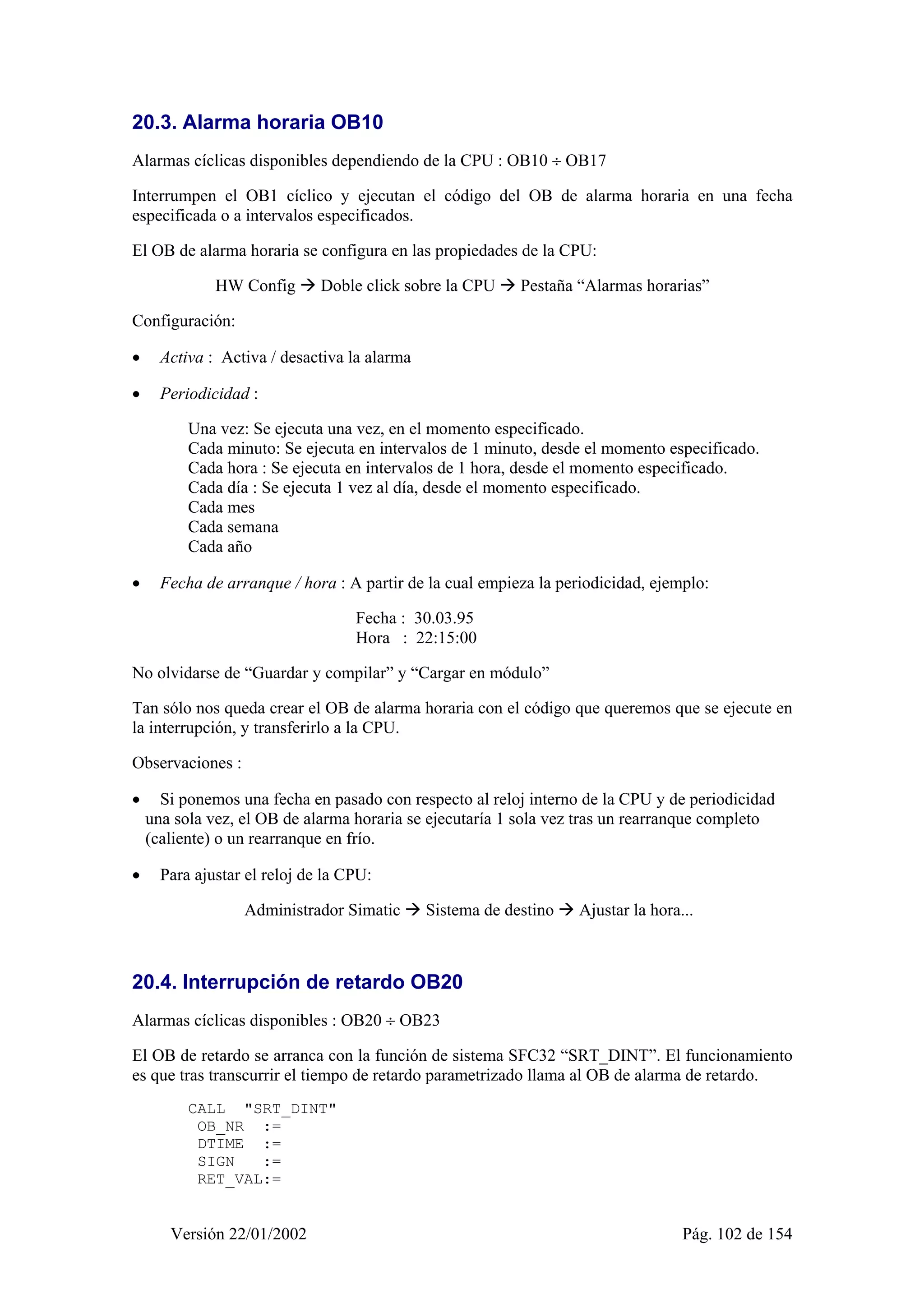 20.3. Alarma horaria OB10 
Alarmas cíclicas disponibles dependiendo de la CPU : OB10 ÷ OB17 
Interrumpen el OB1 cíclico y ejecutan el código del OB de alarma horaria en una fecha 
especificada o a intervalos especificados. 
El OB de alarma horaria se configura en las propiedades de la CPU: 
HW Config Æ Doble click sobre la CPU Æ Pestaña “Alarmas horarias” 
Configuración: 
• Activa : Activa / desactiva la alarma 
• Periodicidad : 
Una vez: Se ejecuta una vez, en el momento especificado. 
Cada minuto: Se ejecuta en intervalos de 1 minuto, desde el momento especificado. 
Cada hora : Se ejecuta en intervalos de 1 hora, desde el momento especificado. 
Cada día : Se ejecuta 1 vez al día, desde el momento especificado. 
Cada mes 
Cada semana 
Cada año 
• Fecha de arranque / hora : A partir de la cual empieza la periodicidad, ejemplo: 
Fecha : 30.03.95 
Hora : 22:15:00 
No olvidarse de “Guardar y compilar” y “Cargar en módulo” 
Tan sólo nos queda crear el OB de alarma horaria con el código que queremos que se ejecute en 
la interrupción, y transferirlo a la CPU. 
Observaciones : 
• Si ponemos una fecha en pasado con respecto al reloj interno de la CPU y de periodicidad 
una sola vez, el OB de alarma horaria se ejecutaría 1 sola vez tras un rearranque completo 
(caliente) o un rearranque en frío. 
• Para ajustar el reloj de la CPU: 
Administrador Simatic Æ Sistema de destino Æ Ajustar la hora... 
20.4. Interrupción de retardo OB20 
Alarmas cíclicas disponibles : OB20 ÷ OB23 
El OB de retardo se arranca con la función de sistema SFC32 “SRT_DINT”. El funcionamiento 
es que tras transcurrir el tiempo de retardo parametrizado llama al OB de alarma de retardo. 
CALL "SRT_DINT" 
OB_NR := 
DTIME := 
SIGN := 
RET_VAL:= 
Versión 22/01/2002 Pág. 102 de 154 
 
