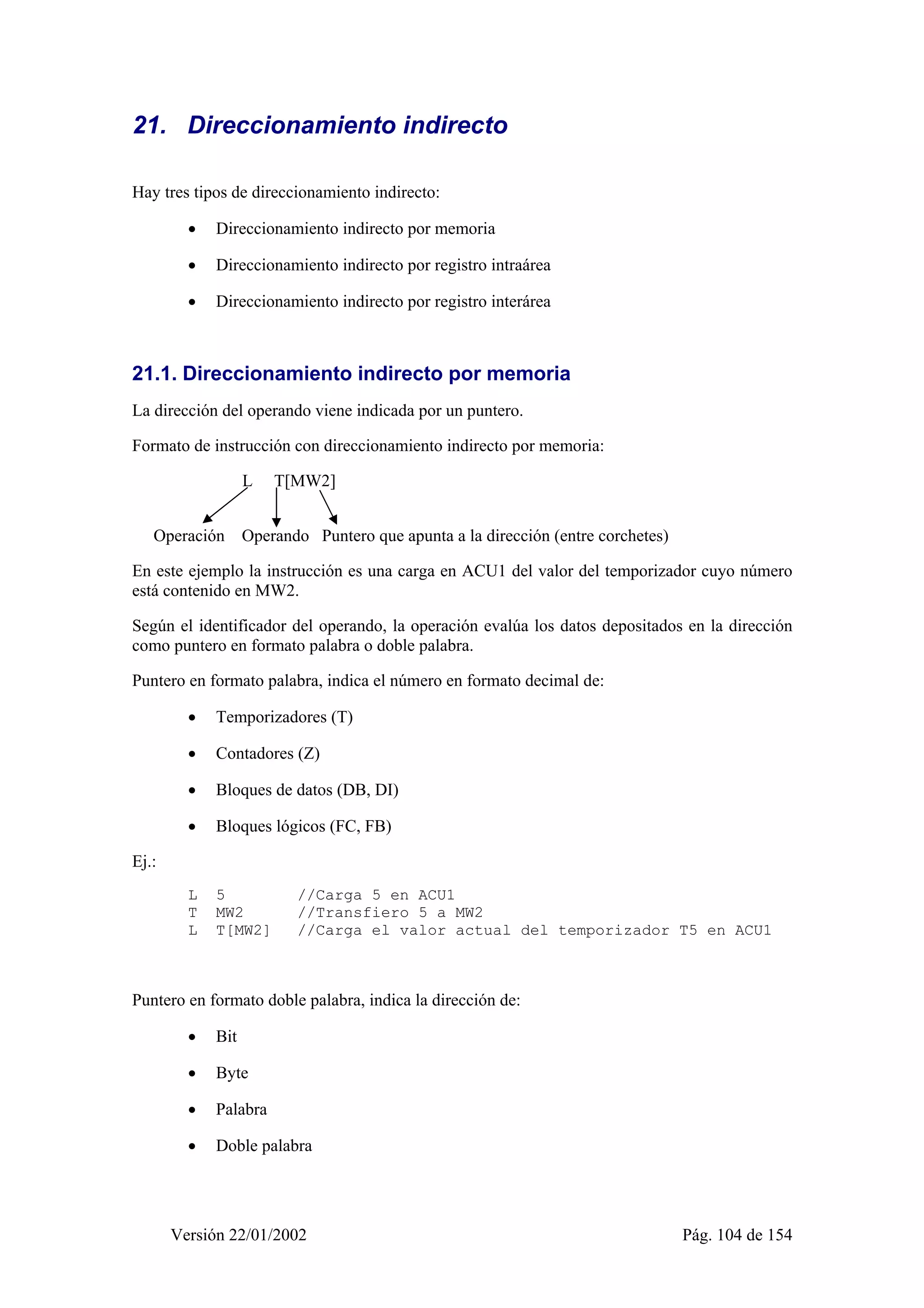 21. Direccionamiento indirecto 
Hay tres tipos de direccionamiento indirecto: 
• Direccionamiento indirecto por memoria 
• Direccionamiento indirecto por registro intraárea 
• Direccionamiento indirecto por registro interárea 
21.1. Direccionamiento indirecto por memoria 
La dirección del operando viene indicada por un puntero. 
Formato de instrucción con direccionamiento indirecto por memoria: 
L T[MW2] 
Operación Operando Puntero que apunta a la dirección (entre corchetes) 
En este ejemplo la instrucción es una carga en ACU1 del valor del temporizador cuyo número 
está contenido en MW2. 
Según el identificador del operando, la operación evalúa los datos depositados en la dirección 
como puntero en formato palabra o doble palabra. 
Puntero en formato palabra, indica el número en formato decimal de: 
• Temporizadores (T) 
• Contadores (Z) 
• Bloques de datos (DB, DI) 
• Bloques lógicos (FC, FB) 
Versión 22/01/2002 Pág. 104 de 154 
Ej.: 
L 5 //Carga 5 en ACU1 
T MW2 //Transfiero 5 a MW2 
L T[MW2] //Carga el valor actual del temporizador T5 en ACU1 
Puntero en formato doble palabra, indica la dirección de: 
• Bit 
• Byte 
• Palabra 
• Doble palabra 
 