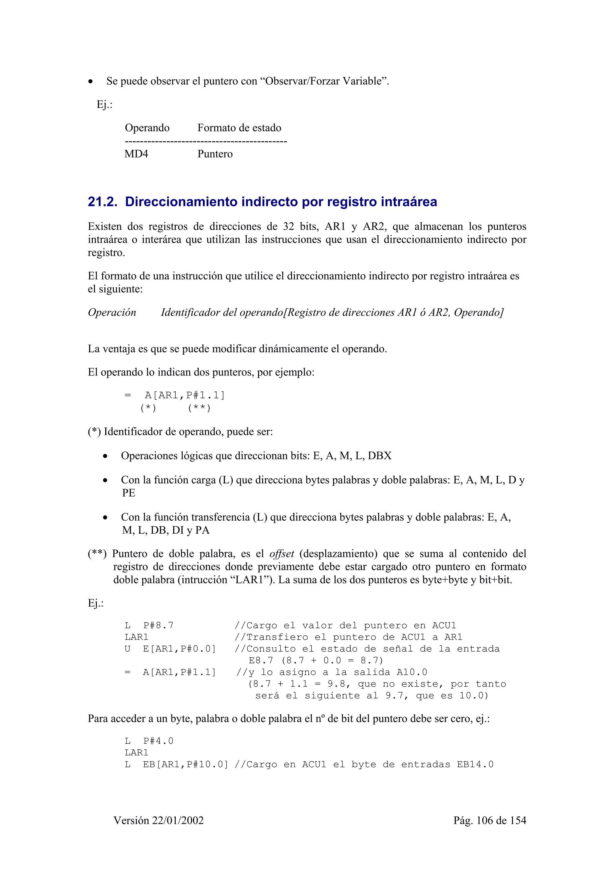 • Se puede observar el puntero con “Observar/Forzar Variable”. 
Ej.: 
Operando Formato de estado 
------------------------------------------- 
MD4 Puntero 
21.2. Direccionamiento indirecto por registro intraárea 
Existen dos registros de direcciones de 32 bits, AR1 y AR2, que almacenan los punteros 
intraárea o interárea que utilizan las instrucciones que usan el direccionamiento indirecto por 
registro. 
El formato de una instrucción que utilice el direccionamiento indirecto por registro intraárea es 
el siguiente: 
Operación Identificador del operando[Registro de direcciones AR1 ó AR2, Operando] 
La ventaja es que se puede modificar dinámicamente el operando. 
El operando lo indican dos punteros, por ejemplo: 
= A[AR1,P#1.1] 
(*) (**) 
(*) Identificador de operando, puede ser: 
• Operaciones lógicas que direccionan bits: E, A, M, L, DBX 
• Con la función carga (L) que direcciona bytes palabras y doble palabras: E, A, M, L, D y 
PE 
• Con la función transferencia (L) que direcciona bytes palabras y doble palabras: E, A, 
M, L, DB, DI y PA 
(**) Puntero de doble palabra, es el offset (desplazamiento) que se suma al contenido del 
registro de direcciones donde previamente debe estar cargado otro puntero en formato 
doble palabra (intrucción “LAR1”). La suma de los dos punteros es byte+byte y bit+bit. 
Versión 22/01/2002 Pág. 106 de 154 
Ej.: 
L P#8.7 //Cargo el valor del puntero en ACU1 
LAR1 //Transfiero el puntero de ACU1 a AR1 
U E[AR1,P#0.0] //Consulto el estado de señal de la entrada 
E8.7 (8.7 + 0.0 = 8.7) 
= A[AR1,P#1.1] //y lo asigno a la salida A10.0 
(8.7 + 1.1 = 9.8, que no existe, por tanto 
será el siguiente al 9.7, que es 10.0) 
Para acceder a un byte, palabra o doble palabra el nº de bit del puntero debe ser cero, ej.: 
L P#4.0 
LAR1 
L EB[AR1,P#10.0] //Cargo en ACU1 el byte de entradas EB14.0 
 
