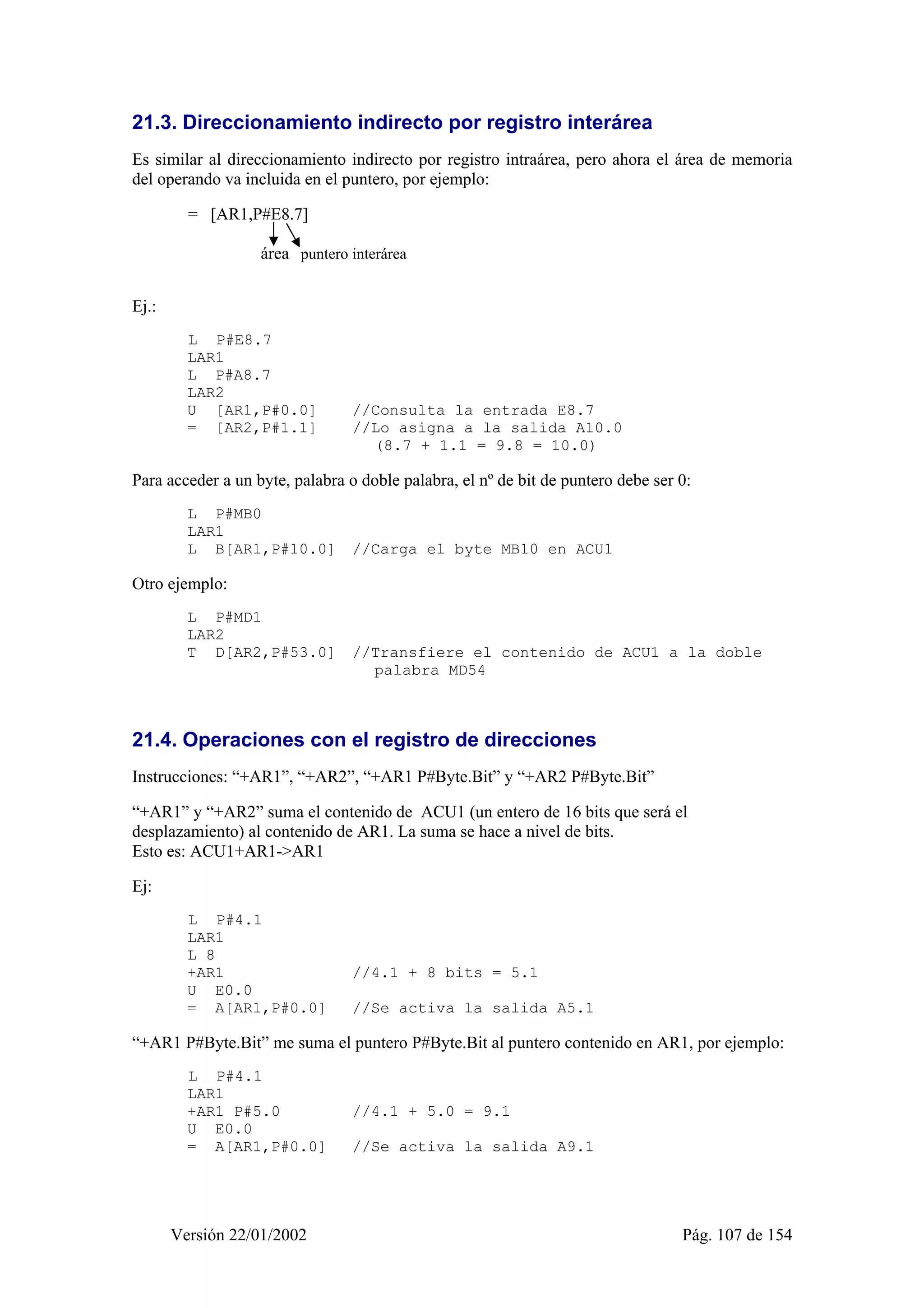 21.3. Direccionamiento indirecto por registro interárea 
Es similar al direccionamiento indirecto por registro intraárea, pero ahora el área de memoria 
del operando va incluida en el puntero, por ejemplo: 
= [AR1,P#E8.7] 
área puntero interárea 
Versión 22/01/2002 Pág. 107 de 154 
Ej.: 
L P#E8.7 
LAR1 
L P#A8.7 
LAR2 
U [AR1,P#0.0] //Consulta la entrada E8.7 
= [AR2,P#1.1] //Lo asigna a la salida A10.0 
(8.7 + 1.1 = 9.8 = 10.0) 
Para acceder a un byte, palabra o doble palabra, el nº de bit de puntero debe ser 0: 
L P#MB0 
LAR1 
L B[AR1,P#10.0] //Carga el byte MB10 en ACU1 
Otro ejemplo: 
L P#MD1 
LAR2 
T D[AR2,P#53.0] //Transfiere el contenido de ACU1 a la doble 
palabra MD54 
21.4. Operaciones con el registro de direcciones 
Instrucciones: “+AR1”, “+AR2”, “+AR1 P#Byte.Bit” y “+AR2 P#Byte.Bit” 
“+AR1” y “+AR2” suma el contenido de ACU1 (un entero de 16 bits que será el 
desplazamiento) al contenido de AR1. La suma se hace a nivel de bits. 
Esto es: ACU1+AR1->AR1 
Ej: 
L P#4.1 
LAR1 
L 8 
+AR1 //4.1 + 8 bits = 5.1 
U E0.0 
= A[AR1,P#0.0] //Se activa la salida A5.1 
“+AR1 P#Byte.Bit” me suma el puntero P#Byte.Bit al puntero contenido en AR1, por ejemplo: 
L P#4.1 
LAR1 
+AR1 P#5.0 //4.1 + 5.0 = 9.1 
U E0.0 
= A[AR1,P#0.0] //Se activa la salida A9.1 
 