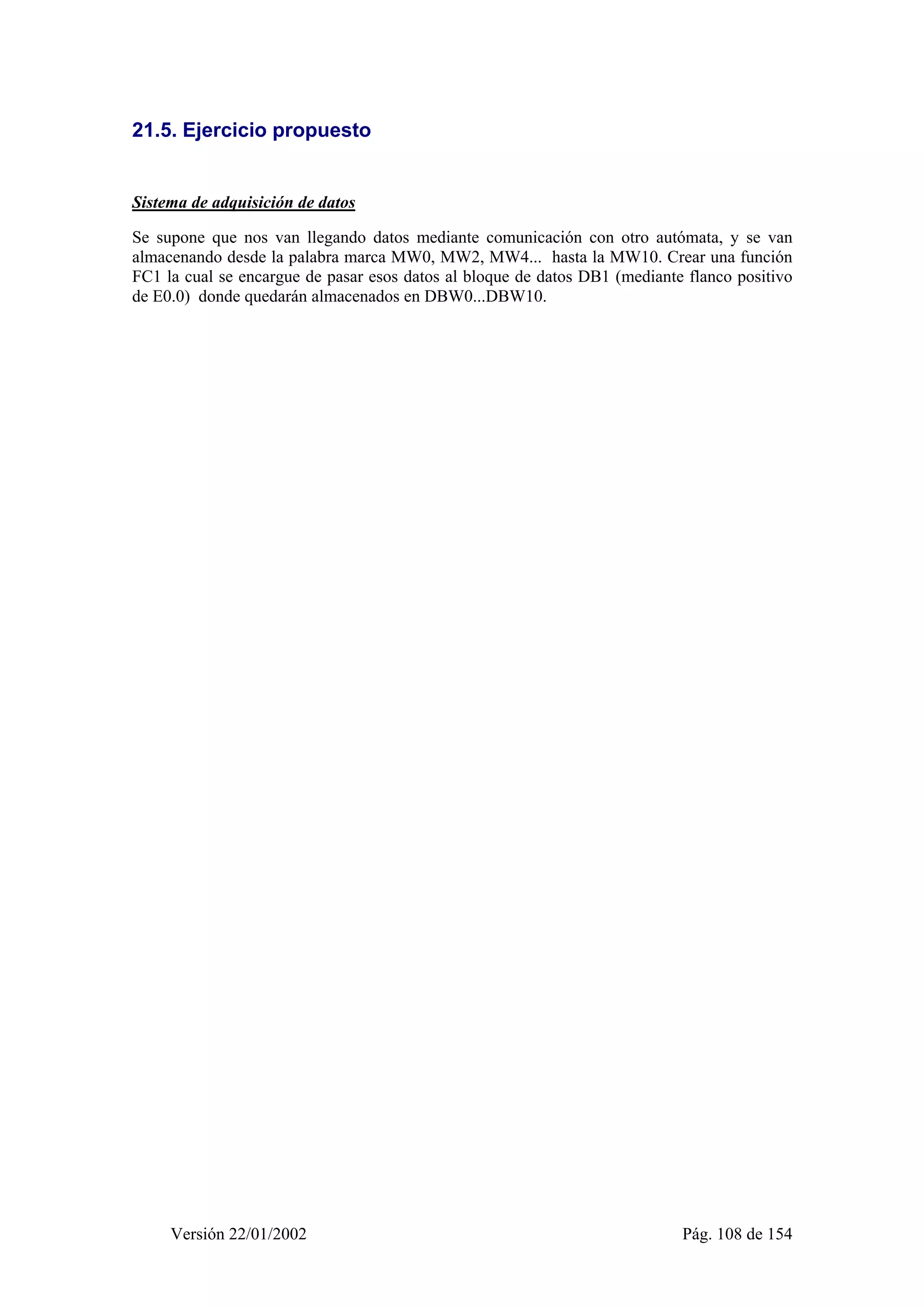21.5. Ejercicio propuesto 
Sistema de adquisición de datos 
Se supone que nos van llegando datos mediante comunicación con otro autómata, y se van 
almacenando desde la palabra marca MW0, MW2, MW4... hasta la MW10. Crear una función 
FC1 la cual se encargue de pasar esos datos al bloque de datos DB1 (mediante flanco positivo 
de E0.0) donde quedarán almacenados en DBW0...DBW10. 
Versión 22/01/2002 Pág. 108 de 154 
 