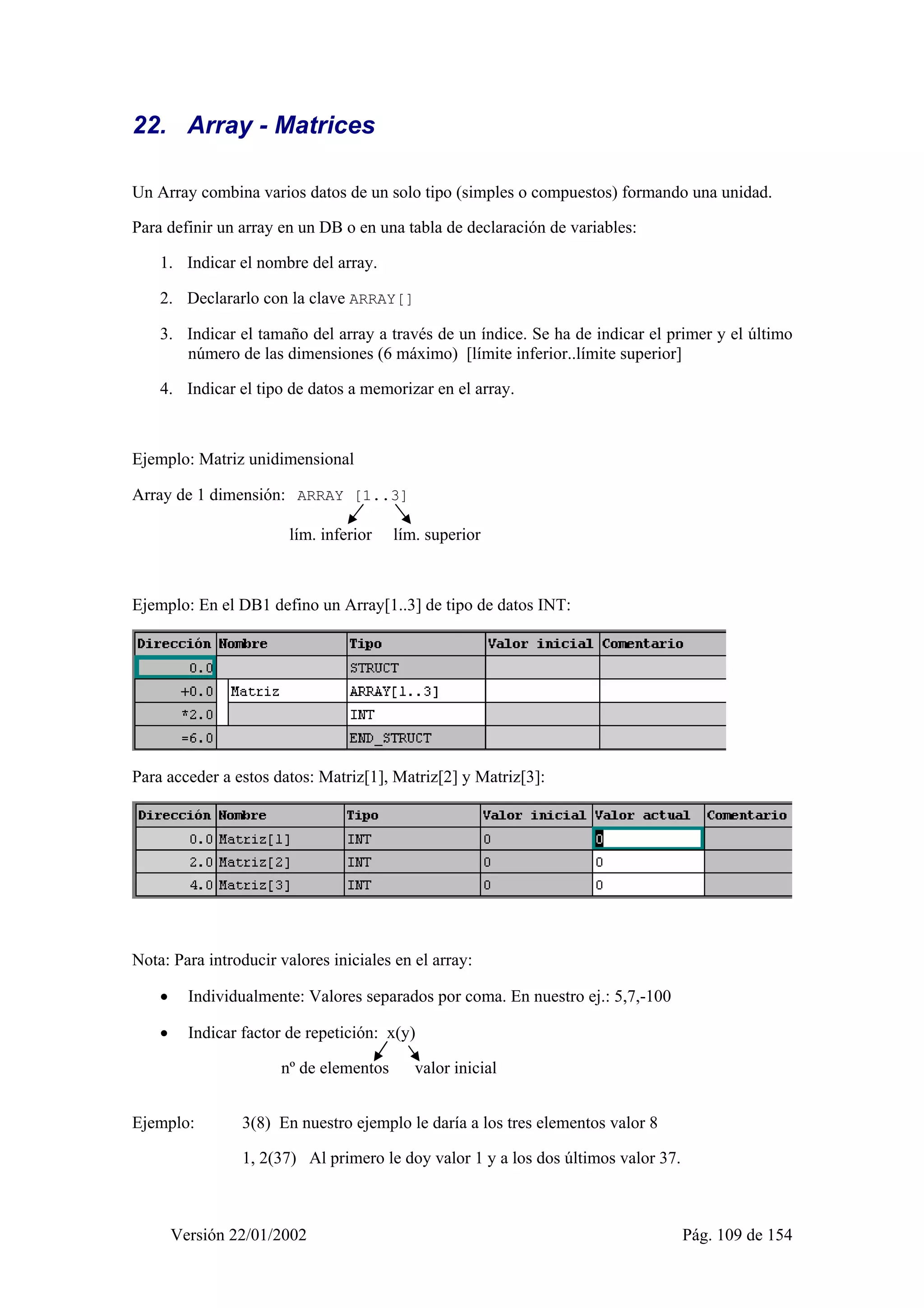 22. Array - Matrices 
Un Array combina varios datos de un solo tipo (simples o compuestos) formando una unidad. 
Para definir un array en un DB o en una tabla de declaración de variables: 
1. Indicar el nombre del array. 
2. Declararlo con la clave ARRAY[] 
3. Indicar el tamaño del array a través de un índice. Se ha de indicar el primer y el último 
número de las dimensiones (6 máximo) [límite inferior..límite superior] 
4. Indicar el tipo de datos a memorizar en el array. 
Ejemplo: Matriz unidimensional 
Array de 1 dimensión: ARRAY [1..3] 
lím. inferior lím. superior 
Ejemplo: En el DB1 defino un Array[1..3] de tipo de datos INT: 
Para acceder a estos datos: Matriz[1], Matriz[2] y Matriz[3]: 
Nota: Para introducir valores iniciales en el array: 
• Individualmente: Valores separados por coma. En nuestro ej.: 5,7,-100 
• Indicar factor de repetición: x(y) 
nº de elementos valor inicial 
Ejemplo: 3(8) En nuestro ejemplo le daría a los tres elementos valor 8 
1, 2(37) Al primero le doy valor 1 y a los dos últimos valor 37. 
Versión 22/01/2002 Pág. 109 de 154 
 