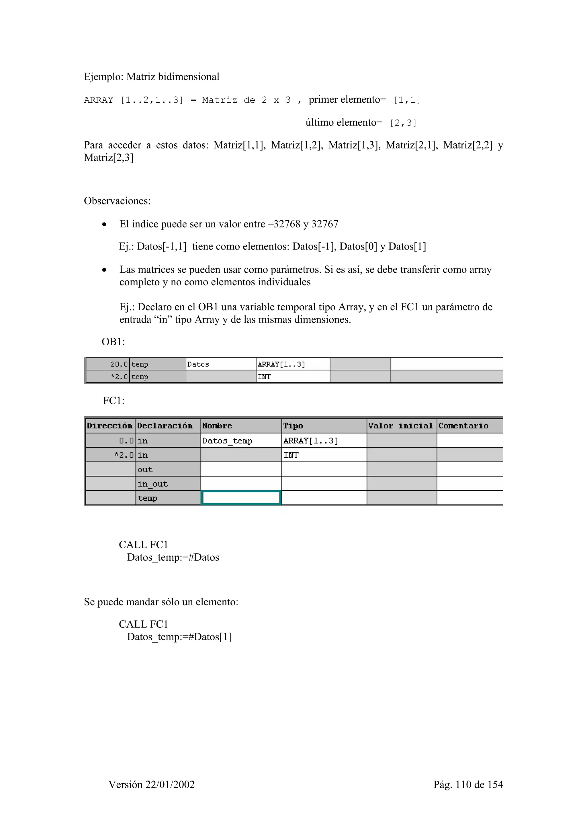 Ejemplo: Matriz bidimensional 
ARRAY [1..2,1..3] = Matriz de 2 x 3 , primer elemento= [1,1] 
último elemento= [2,3] 
Para acceder a estos datos: Matriz[1,1], Matriz[1,2], Matriz[1,3], Matriz[2,1], Matriz[2,2] y 
Matriz[2,3] 
Observaciones: 
• El índice puede ser un valor entre –32768 y 32767 
Ej.: Datos[-1,1] tiene como elementos: Datos[-1], Datos[0] y Datos[1] 
• Las matrices se pueden usar como parámetros. Si es así, se debe transferir como array 
completo y no como elementos individuales 
Ej.: Declaro en el OB1 una variable temporal tipo Array, y en el FC1 un parámetro de 
entrada “in” tipo Array y de las mismas dimensiones. 
OB1: 
FC1: 
CALL FC1 
Datos_temp:=#Datos 
Se puede mandar sólo un elemento: 
CALL FC1 
Datos_temp:=#Datos[1] 
Versión 22/01/2002 Pág. 110 de 154 
 