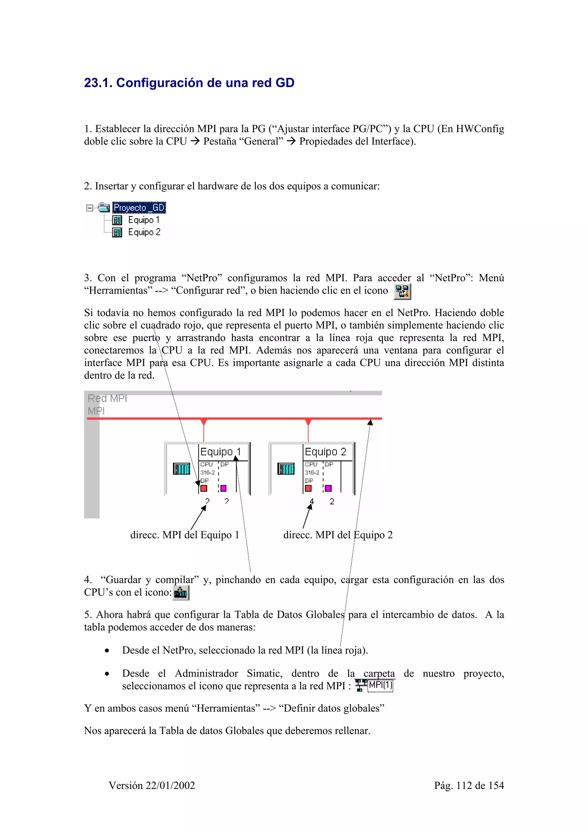 23.1. Configuración de una red GD 
1. Establecer la dirección MPI para la PG (“Ajustar interface PG/PC”) y la CPU (En HWConfig 
doble clic sobre la CPU Æ Pestaña “General” Æ Propiedades del Interface). 
2. Insertar y configurar el hardware de los dos equipos a comunicar: 
3. Con el programa “NetPro” configuramos la red MPI. Para acceder al “NetPro”: Menú 
“Herramientas” --> “Configurar red”, o bien haciendo clic en el icono 
Si todavía no hemos configurado la red MPI lo podemos hacer en el NetPro. Haciendo doble 
clic sobre el cuadrado rojo, que representa el puerto MPI, o también simplemente haciendo clic 
sobre ese puerto y arrastrando hasta encontrar a la línea roja que representa la red MPI, 
conectaremos la CPU a la red MPI. Además nos aparecerá una ventana para configurar el 
interface MPI para esa CPU. Es importante asignarle a cada CPU una dirección MPI distinta 
dentro de la red. 
direcc. MPI del Equipo 1 direcc. MPI del Equipo 2 
4. “Guardar y compilar” y, pinchando en cada equipo, cargar esta configuración en las dos 
CPU’s con el icono: : 
5. Ahora habrá que configurar la Tabla de Datos Globales para el intercambio de datos. A la 
tabla podemos acceder de dos maneras: 
• Desde el NetPro, seleccionado la red MPI (la línea roja). 
• Desde el Administrador Simatic, dentro de la carpeta de nuestro proyecto, 
seleccionamos el icono que representa a la red MPI : 
Y en ambos casos menú “Herramientas” --> “Definir datos globales” 
Nos aparecerá la Tabla de datos Globales que deberemos rellenar. 
Versión 22/01/2002 Pág. 112 de 154 
 