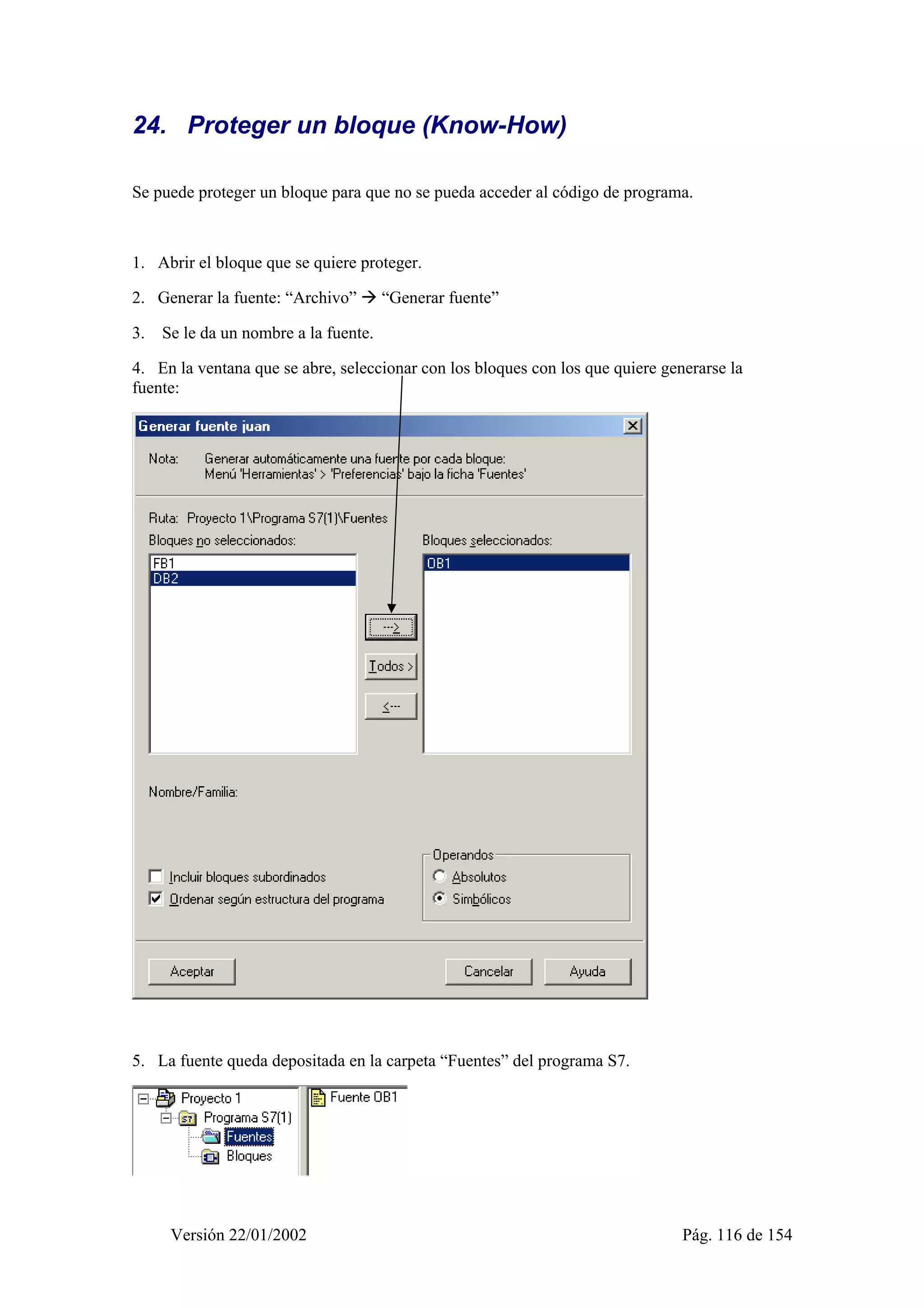 24. Proteger un bloque (Know-How) 
Se puede proteger un bloque para que no se pueda acceder al código de programa. 
1. Abrir el bloque que se quiere proteger. 
2. Generar la fuente: “Archivo” Æ “Generar fuente” 
3. Se le da un nombre a la fuente. 
4. En la ventana que se abre, seleccionar con los bloques con los que quiere generarse la 
fuente: 
5. La fuente queda depositada en la carpeta “Fuentes” del programa S7. 
Versión 22/01/2002 Pág. 116 de 154 
 