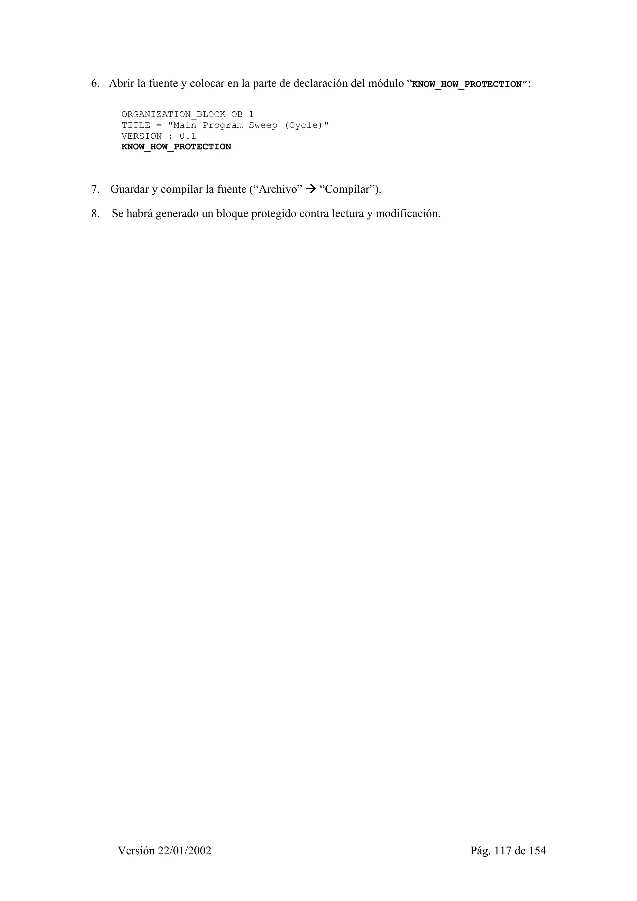 6. Abrir la fuente y colocar en la parte de declaración del módulo “KNOW_HOW_PROTECTION”: 
ORGANIZATION_BLOCK OB 1 
TITLE = "Main Program Sweep (Cycle)" 
VERSION : 0.1 
KNOW_HOW_PROTECTION 
7. Guardar y compilar la fuente (“Archivo” Æ “Compilar”). 
8. Se habrá generado un bloque protegido contra lectura y modificación. 
Versión 22/01/2002 Pág. 117 de 154 
 