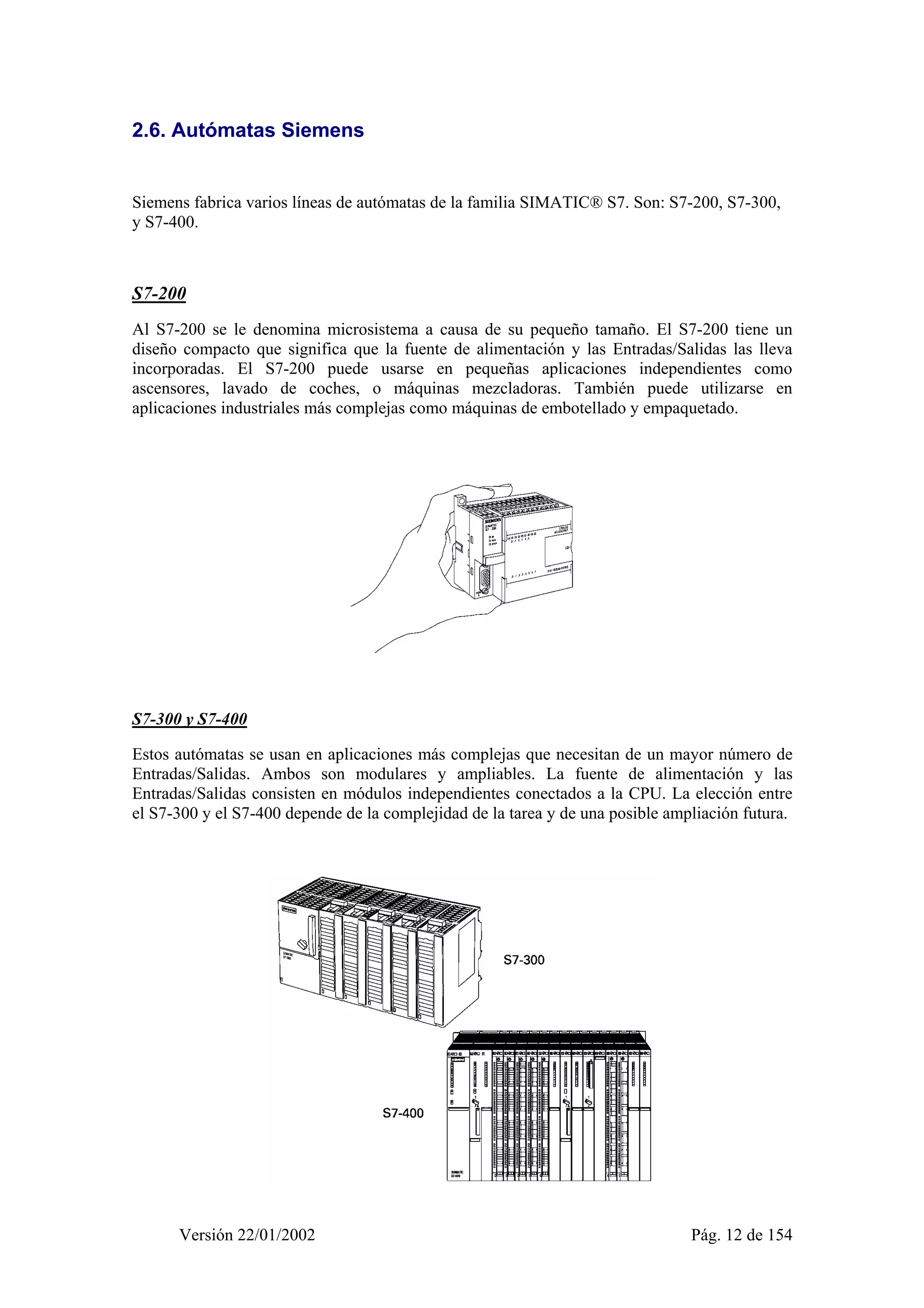 2.6. Autómatas Siemens 
Siemens fabrica varios líneas de autómatas de la familia SIMATIC® S7. Son: S7-200, S7-300, 
y S7-400. 
S7-200 
Al S7-200 se le denomina microsistema a causa de su pequeño tamaño. El S7-200 tiene un 
diseño compacto que significa que la fuente de alimentación y las Entradas/Salidas las lleva 
incorporadas. El S7-200 puede usarse en pequeñas aplicaciones independientes como 
ascensores, lavado de coches, o máquinas mezcladoras. También puede utilizarse en 
aplicaciones industriales más complejas como máquinas de embotellado y empaquetado. 
S7-300 y S7-400 
Estos autómatas se usan en aplicaciones más complejas que necesitan de un mayor número de 
Entradas/Salidas. Ambos son modulares y ampliables. La fuente de alimentación y las 
Entradas/Salidas consisten en módulos independientes conectados a la CPU. La elección entre 
el S7-300 y el S7-400 depende de la complejidad de la tarea y de una posible ampliación futura. 
Versión 22/01/2002 Pág. 12 de 154 
 