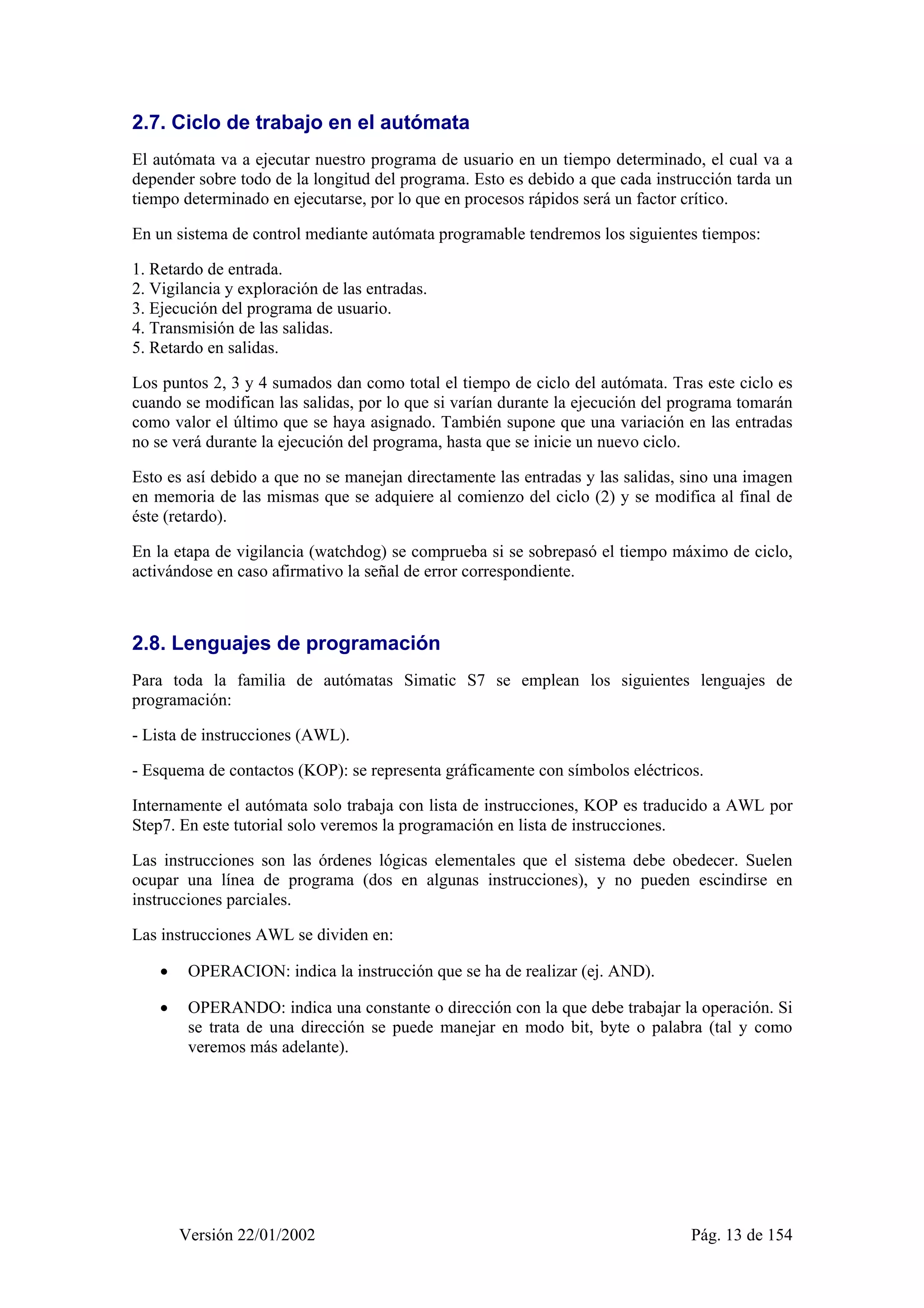 2.7. Ciclo de trabajo en el autómata 
El autómata va a ejecutar nuestro programa de usuario en un tiempo determinado, el cual va a 
depender sobre todo de la longitud del programa. Esto es debido a que cada instrucción tarda un 
tiempo determinado en ejecutarse, por lo que en procesos rápidos será un factor crítico. 
En un sistema de control mediante autómata programable tendremos los siguientes tiempos: 
1. Retardo de entrada. 
2. Vigilancia y exploración de las entradas. 
3. Ejecución del programa de usuario. 
4. Transmisión de las salidas. 
5. Retardo en salidas. 
Los puntos 2, 3 y 4 sumados dan como total el tiempo de ciclo del autómata. Tras este ciclo es 
cuando se modifican las salidas, por lo que si varían durante la ejecución del programa tomarán 
como valor el último que se haya asignado. También supone que una variación en las entradas 
no se verá durante la ejecución del programa, hasta que se inicie un nuevo ciclo. 
Esto es así debido a que no se manejan directamente las entradas y las salidas, sino una imagen 
en memoria de las mismas que se adquiere al comienzo del ciclo (2) y se modifica al final de 
éste (retardo). 
En la etapa de vigilancia (watchdog) se comprueba si se sobrepasó el tiempo máximo de ciclo, 
activándose en caso afirmativo la señal de error correspondiente. 
2.8. Lenguajes de programación 
Para toda la familia de autómatas Simatic S7 se emplean los siguientes lenguajes de 
programación: 
- Lista de instrucciones (AWL). 
- Esquema de contactos (KOP): se representa gráficamente con símbolos eléctricos. 
Internamente el autómata solo trabaja con lista de instrucciones, KOP es traducido a AWL por 
Step7. En este tutorial solo veremos la programación en lista de instrucciones. 
Las instrucciones son las órdenes lógicas elementales que el sistema debe obedecer. Suelen 
ocupar una línea de programa (dos en algunas instrucciones), y no pueden escindirse en 
instrucciones parciales. 
Las instrucciones AWL se dividen en: 
• OPERACION: indica la instrucción que se ha de realizar (ej. AND). 
• OPERANDO: indica una constante o dirección con la que debe trabajar la operación. Si 
se trata de una dirección se puede manejar en modo bit, byte o palabra (tal y como 
veremos más adelante). 
Versión 22/01/2002 Pág. 13 de 154 
 