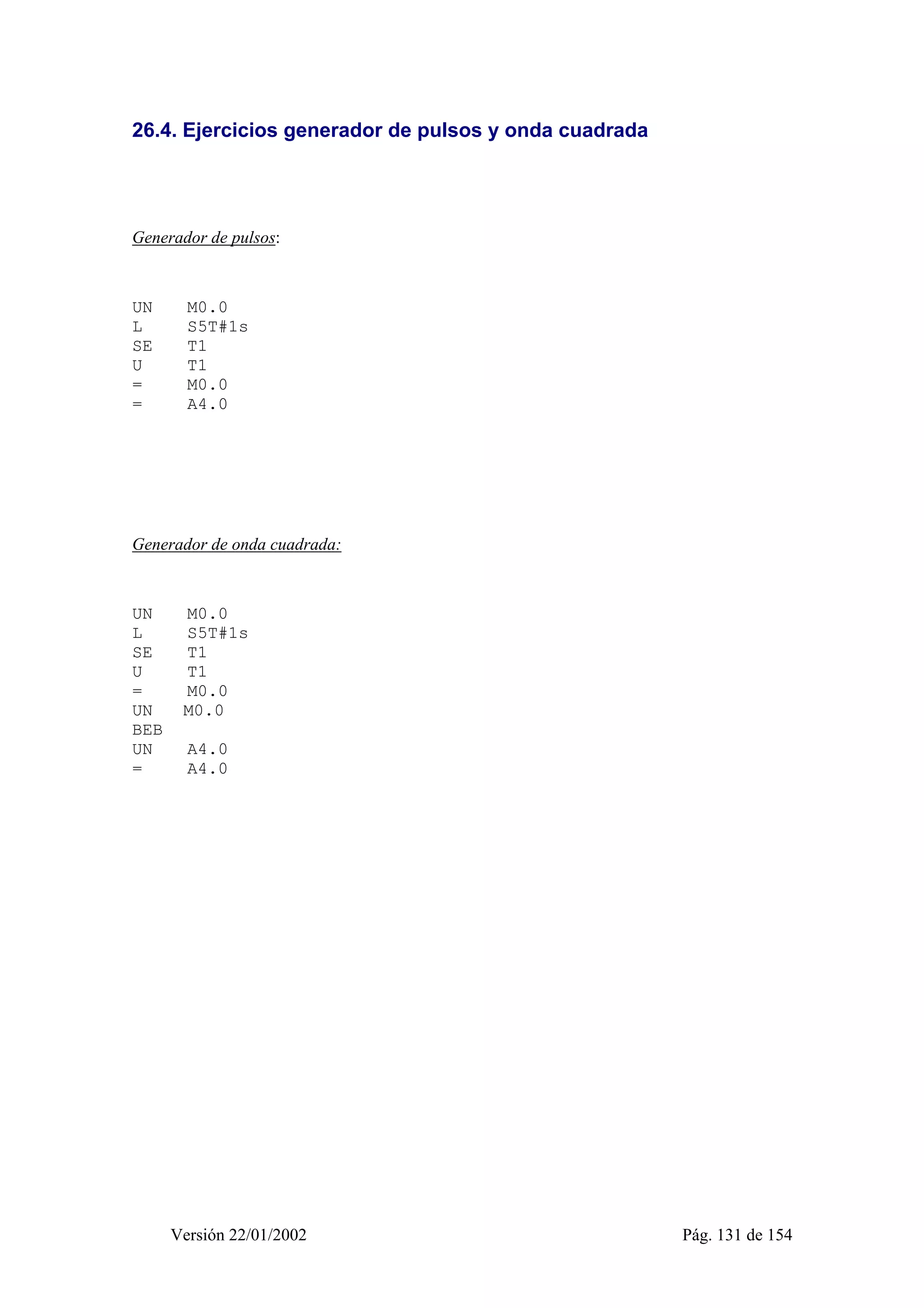 26.4. Ejercicios generador de pulsos y onda cuadrada 
Generador de pulsos: 
UN M0.0 
L S5T#1s 
SE T1 
U T1 
= M0.0 
= A4.0 
Generador de onda cuadrada: 
UN M0.0 
L S5T#1s 
SE T1 
U T1 
= M0.0 
UN M0.0 
BEB 
UN A4.0 
= A4.0 
Versión 22/01/2002 Pág. 131 de 154 
 