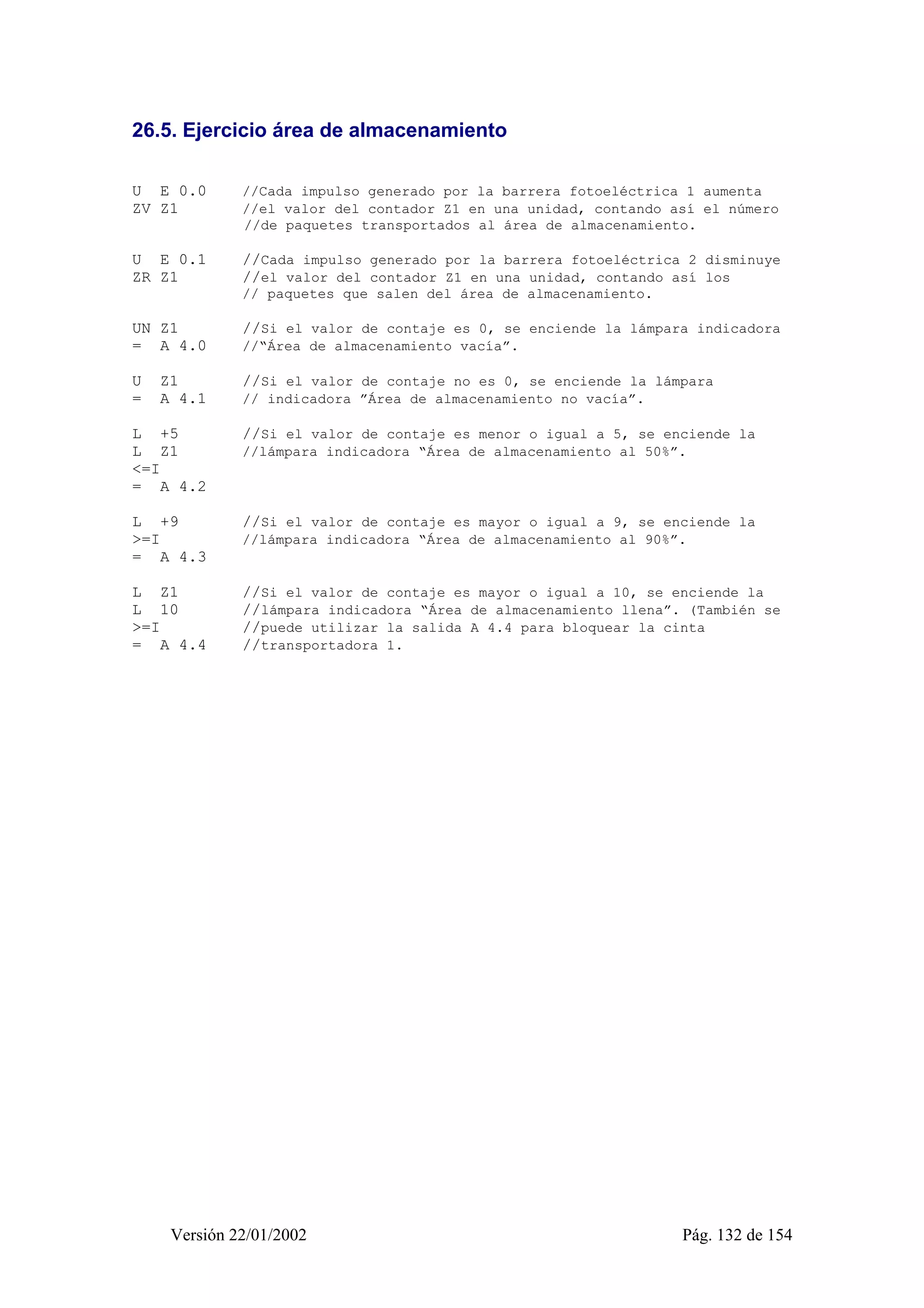 26.5. Ejercicio área de almacenamiento 
U E 0.0 //Cada impulso generado por la barrera fotoeléctrica 1 aumenta 
ZV Z1 //el valor del contador Z1 en una unidad, contando así el número 
//de paquetes transportados al área de almacenamiento. 
U E 0.1 //Cada impulso generado por la barrera fotoeléctrica 2 disminuye 
ZR Z1 //el valor del contador Z1 en una unidad, contando así los 
// paquetes que salen del área de almacenamiento. 
UN Z1 //Si el valor de contaje es 0, se enciende la lámpara indicadora 
= A 4.0 //“Área de almacenamiento vacía”. 
U Z1 //Si el valor de contaje no es 0, se enciende la lámpara 
= A 4.1 // indicadora ”Área de almacenamiento no vacía”. 
L +5 //Si el valor de contaje es menor o igual a 5, se enciende la 
L Z1 //lámpara indicadora “Área de almacenamiento al 50%”. 
<=I 
= A 4.2 
L +9 //Si el valor de contaje es mayor o igual a 9, se enciende la 
>=I //lámpara indicadora “Área de almacenamiento al 90%”. 
= A 4.3 
L Z1 //Si el valor de contaje es mayor o igual a 10, se enciende la 
L 10 //lámpara indicadora “Área de almacenamiento llena”. (También se 
>=I //puede utilizar la salida A 4.4 para bloquear la cinta 
= A 4.4 //transportadora 1. 
Versión 22/01/2002 Pág. 132 de 154 
 
