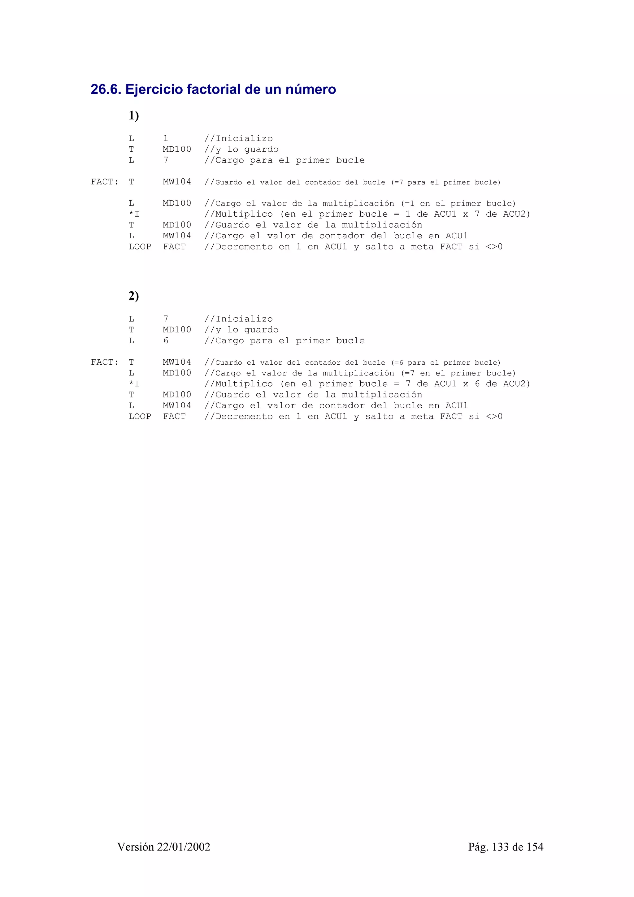 26.6. Ejercicio factorial de un número 
1) 
L 1 //Inicializo 
T MD100 //y lo guardo 
L 7 //Cargo para el primer bucle 
FACT: T MW104 //Guardo el valor del contador del bucle (=7 para el primer bucle) 
L MD100 //Cargo el valor de la multiplicación (=1 en el primer bucle) 
*I //Multiplico (en el primer bucle = 1 de ACU1 x 7 de ACU2) 
T MD100 //Guardo el valor de la multiplicación 
L MW104 //Cargo el valor de contador del bucle en ACU1 
LOOP FACT //Decremento en 1 en ACU1 y salto a meta FACT si <>0 
2) 
L 7 //Inicializo 
T MD100 //y lo guardo 
L 6 //Cargo para el primer bucle 
FACT: T MW104 //Guardo el valor del contador del bucle (=6 para el primer bucle) 
L MD100 //Cargo el valor de la multiplicación (=7 en el primer bucle) 
*I //Multiplico (en el primer bucle = 7 de ACU1 x 6 de ACU2) 
T MD100 //Guardo el valor de la multiplicación 
L MW104 //Cargo el valor de contador del bucle en ACU1 
LOOP FACT //Decremento en 1 en ACU1 y salto a meta FACT si <>0 
Versión 22/01/2002 Pág. 133 de 154 
 