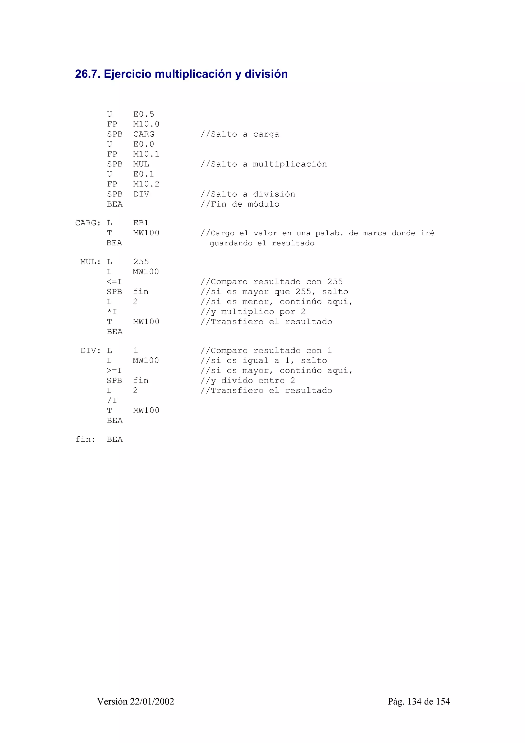 26.7. Ejercicio multiplicación y división 
U E0.5 
FP M10.0 
SPB CARG //Salto a carga 
U E0.0 
FP M10.1 
SPB MUL //Salto a multiplicación 
U E0.1 
FP M10.2 
SPB DIV //Salto a división 
BEA //Fin de módulo 
CARG: L EB1 
T MW100 //Cargo el valor en una palab. de marca donde iré 
BEA guardando el resultado 
MUL: L 255 
L MW100 
<=I //Comparo resultado con 255 
SPB fin //si es mayor que 255, salto 
L 2 //si es menor, continúo aquí, 
*I //y multiplico por 2 
T MW100 //Transfiero el resultado 
BEA 
DIV: L 1 //Comparo resultado con 1 
L MW100 //si es igual a 1, salto 
>=I //si es mayor, continúo aquí, 
SPB fin //y divido entre 2 
L 2 //Transfiero el resultado 
/I 
T MW100 
BEA 
fin: BEA 
Versión 22/01/2002 Pág. 134 de 154 
 