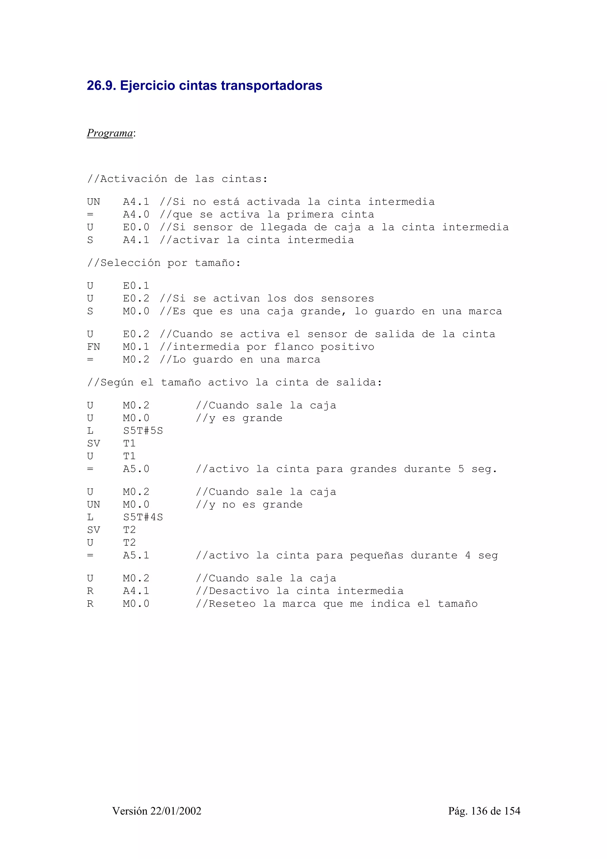 26.9. Ejercicio cintas transportadoras 
Programa: 
//Activación de las cintas: 
UN A4.1 //Si no está activada la cinta intermedia 
= A4.0 //que se activa la primera cinta 
U E0.0 //Si sensor de llegada de caja a la cinta intermedia 
S A4.1 //activar la cinta intermedia 
//Selección por tamaño: 
U E0.1 
U E0.2 //Si se activan los dos sensores 
S M0.0 //Es que es una caja grande, lo guardo en una marca 
U E0.2 //Cuando se activa el sensor de salida de la cinta 
FN M0.1 //intermedia por flanco positivo 
= M0.2 //Lo guardo en una marca 
//Según el tamaño activo la cinta de salida: 
U M0.2 //Cuando sale la caja 
U M0.0 //y es grande 
L S5T#5S 
SV T1 
U T1 
= A5.0 //activo la cinta para grandes durante 5 seg. 
U M0.2 //Cuando sale la caja 
UN M0.0 //y no es grande 
L S5T#4S 
SV T2 
U T2 
= A5.1 //activo la cinta para pequeñas durante 4 seg 
U M0.2 //Cuando sale la caja 
R A4.1 //Desactivo la cinta intermedia 
R M0.0 //Reseteo la marca que me indica el tamaño 
Versión 22/01/2002 Pág. 136 de 154 
 