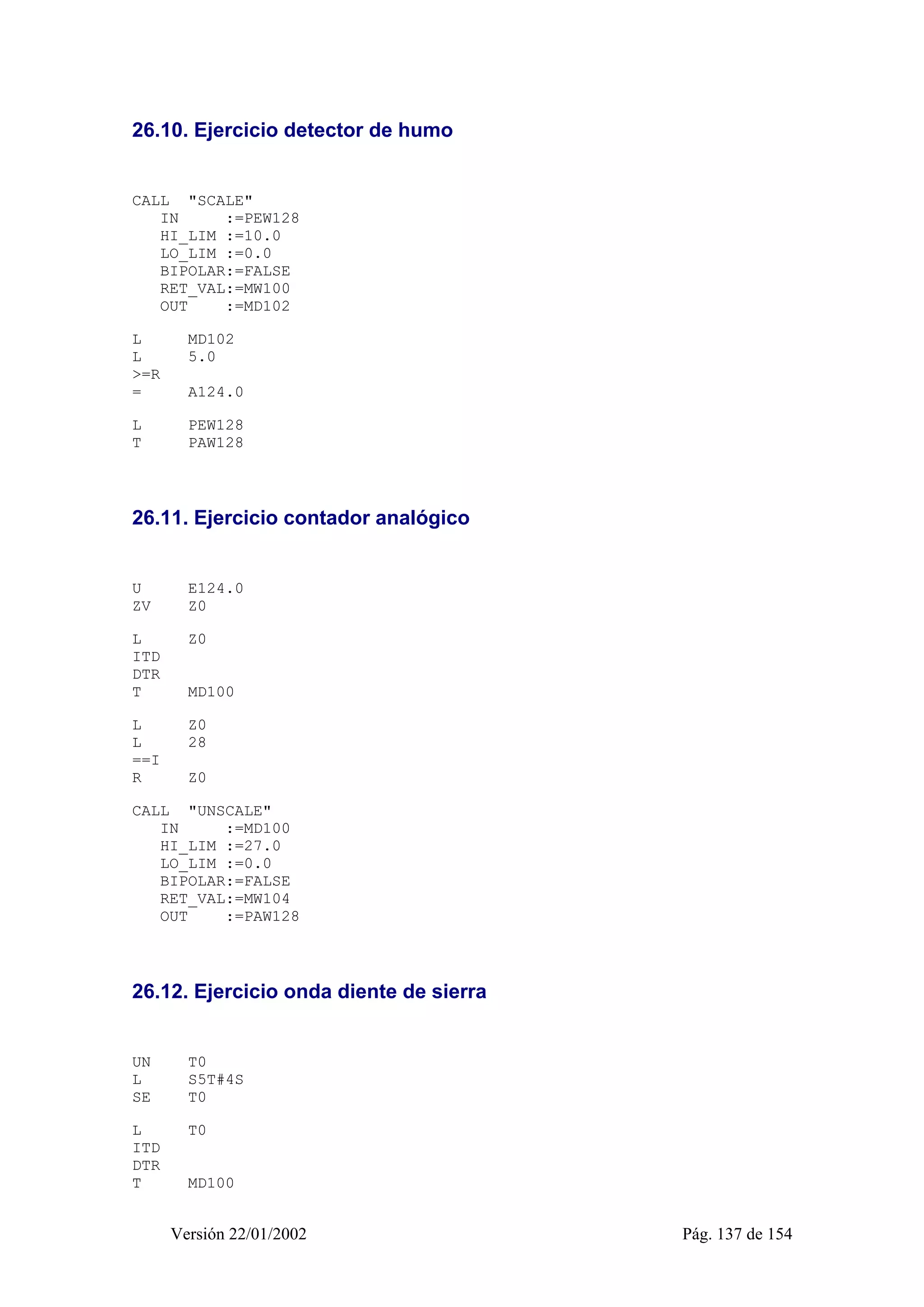 26.10. Ejercicio detector de humo 
CALL "SCALE" 
IN :=PEW128 
HI_LIM :=10.0 
LO_LIM :=0.0 
BIPOLAR:=FALSE 
RET_VAL:=MW100 
OUT :=MD102 
L MD102 
L 5.0 
>=R 
= A124.0 
L PEW128 
T PAW128 
26.11. Ejercicio contador analógico 
U E124.0 
ZV Z0 
L Z0 
ITD 
DTR 
T MD100 
L Z0 
L 28 
==I 
R Z0 
CALL "UNSCALE" 
IN :=MD100 
HI_LIM :=27.0 
LO_LIM :=0.0 
BIPOLAR:=FALSE 
RET_VAL:=MW104 
OUT :=PAW128 
26.12. Ejercicio onda diente de sierra 
UN T0 
L S5T#4S 
SE T0 
L T0 
ITD 
DTR 
T MD100 
Versión 22/01/2002 Pág. 137 de 154 
 