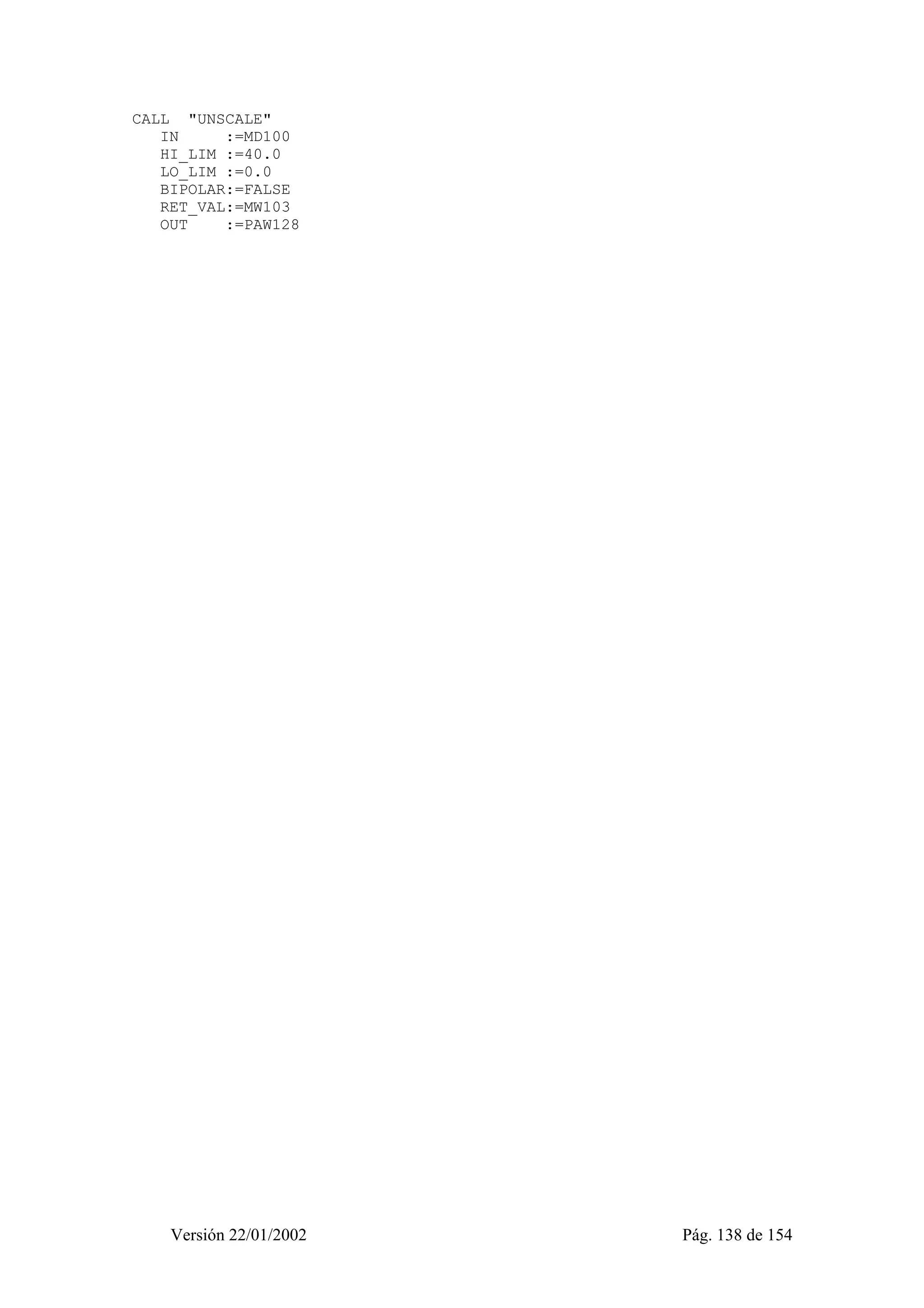 CALL "UNSCALE" 
IN :=MD100 
HI_LIM :=40.0 
LO_LIM :=0.0 
BIPOLAR:=FALSE 
RET_VAL:=MW103 
OUT :=PAW128 
Versión 22/01/2002 Pág. 138 de 154 
 