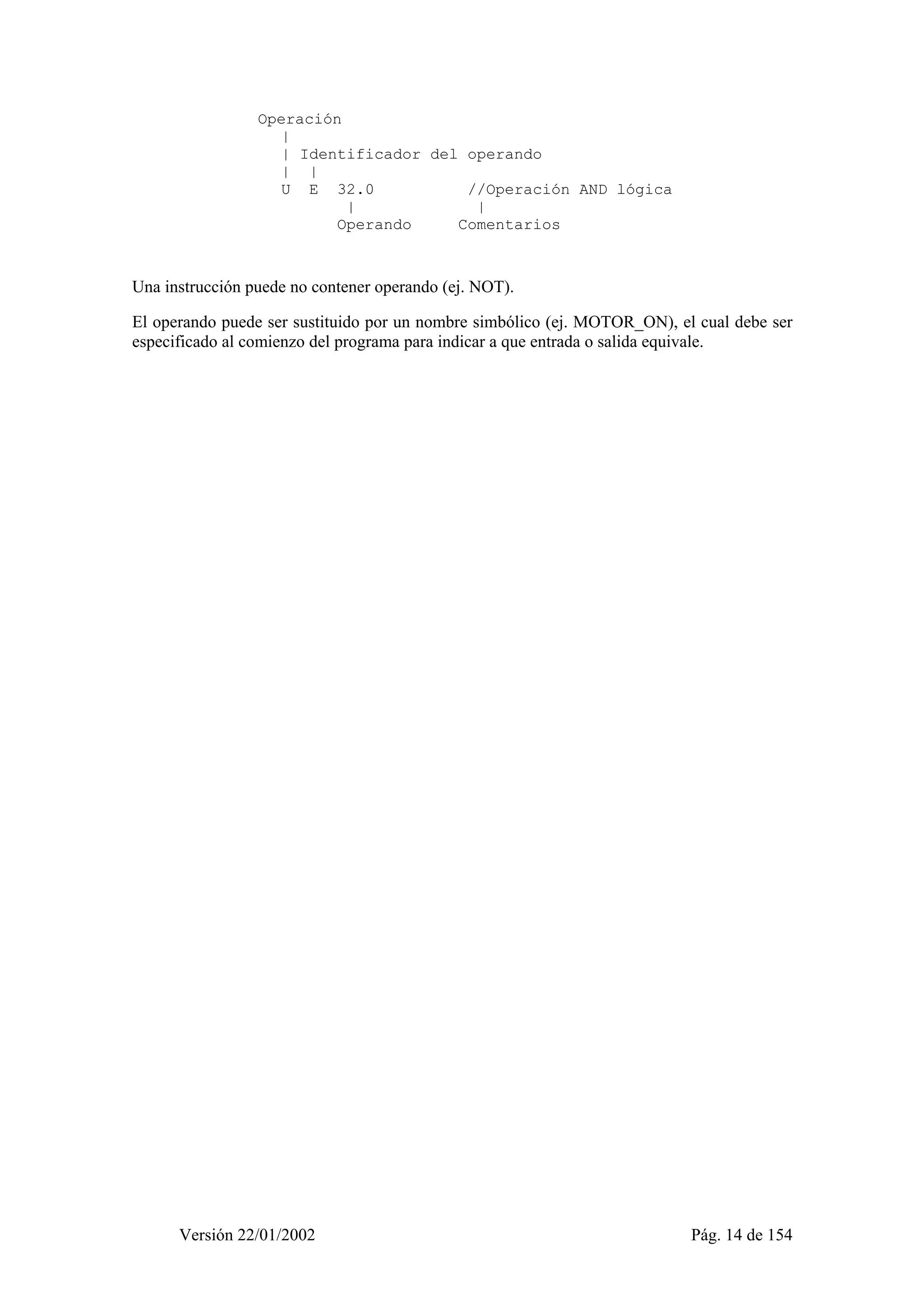 Operación 
| 
| Identificador del operando 
| | 
U E 32.0 //Operación AND lógica 
| | 
Operando Comentarios 
Una instrucción puede no contener operando (ej. NOT). 
El operando puede ser sustituido por un nombre simbólico (ej. MOTOR_ON), el cual debe ser 
especificado al comienzo del programa para indicar a que entrada o salida equivale. 
Versión 22/01/2002 Pág. 14 de 154 
 