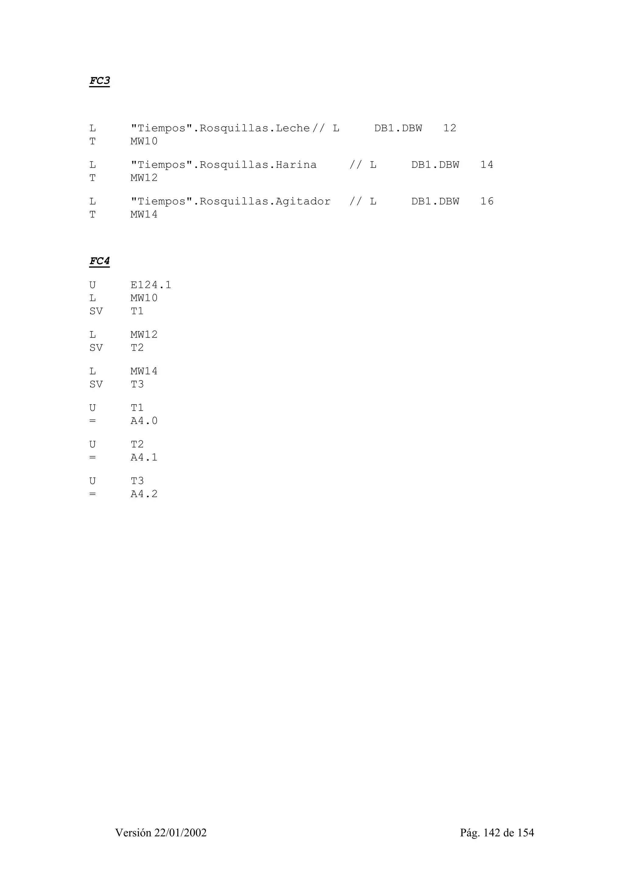 Versión 22/01/2002 Pág. 142 de 154 
FC3 
L "Tiempos".Rosquillas.Leche // L DB1.DBW 12 
T MW10 
L "Tiempos".Rosquillas.Harina // L DB1.DBW 14 
T MW12 
L "Tiempos".Rosquillas.Agitador // L DB1.DBW 16 
T MW14 
FC4 
U E124.1 
L MW10 
SV T1 
L MW12 
SV T2 
L MW14 
SV T3 
U T1 
= A4.0 
U T2 
= A4.1 
U T3 
= A4.2 
 