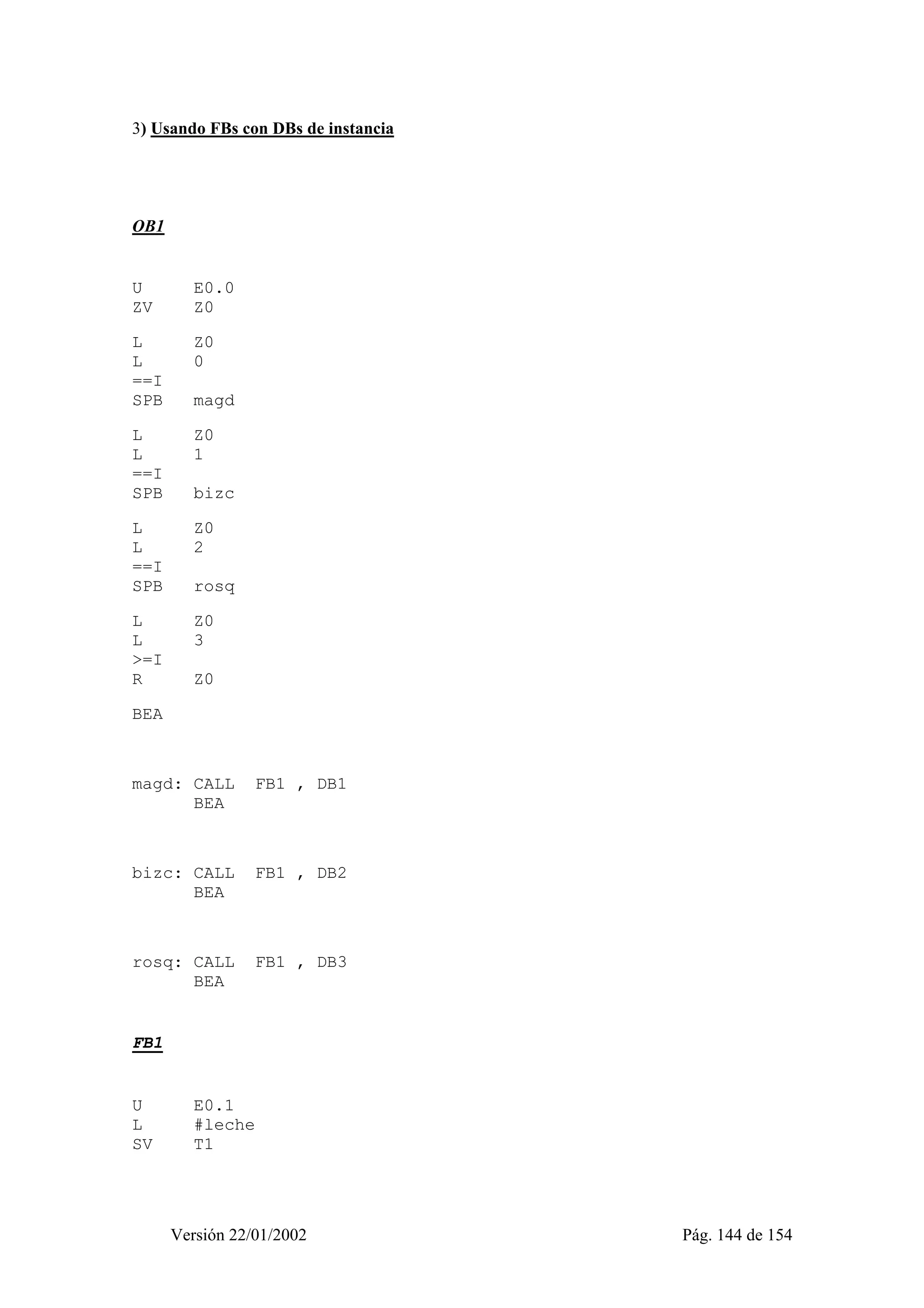 3) Usando FBs con DBs de instancia 
Versión 22/01/2002 Pág. 144 de 154 
OB1 
U E0.0 
ZV Z0 
L Z0 
L 0 
==I 
SPB magd 
L Z0 
L 1 
==I 
SPB bizc 
L Z0 
L 2 
==I 
SPB rosq 
L Z0 
L 3 
>=I 
R Z0 
BEA 
magd: CALL FB1 , DB1 
BEA 
bizc: CALL FB1 , DB2 
BEA 
rosq: CALL FB1 , DB3 
BEA 
FB1 
U E0.1 
L #leche 
SV T1 
 