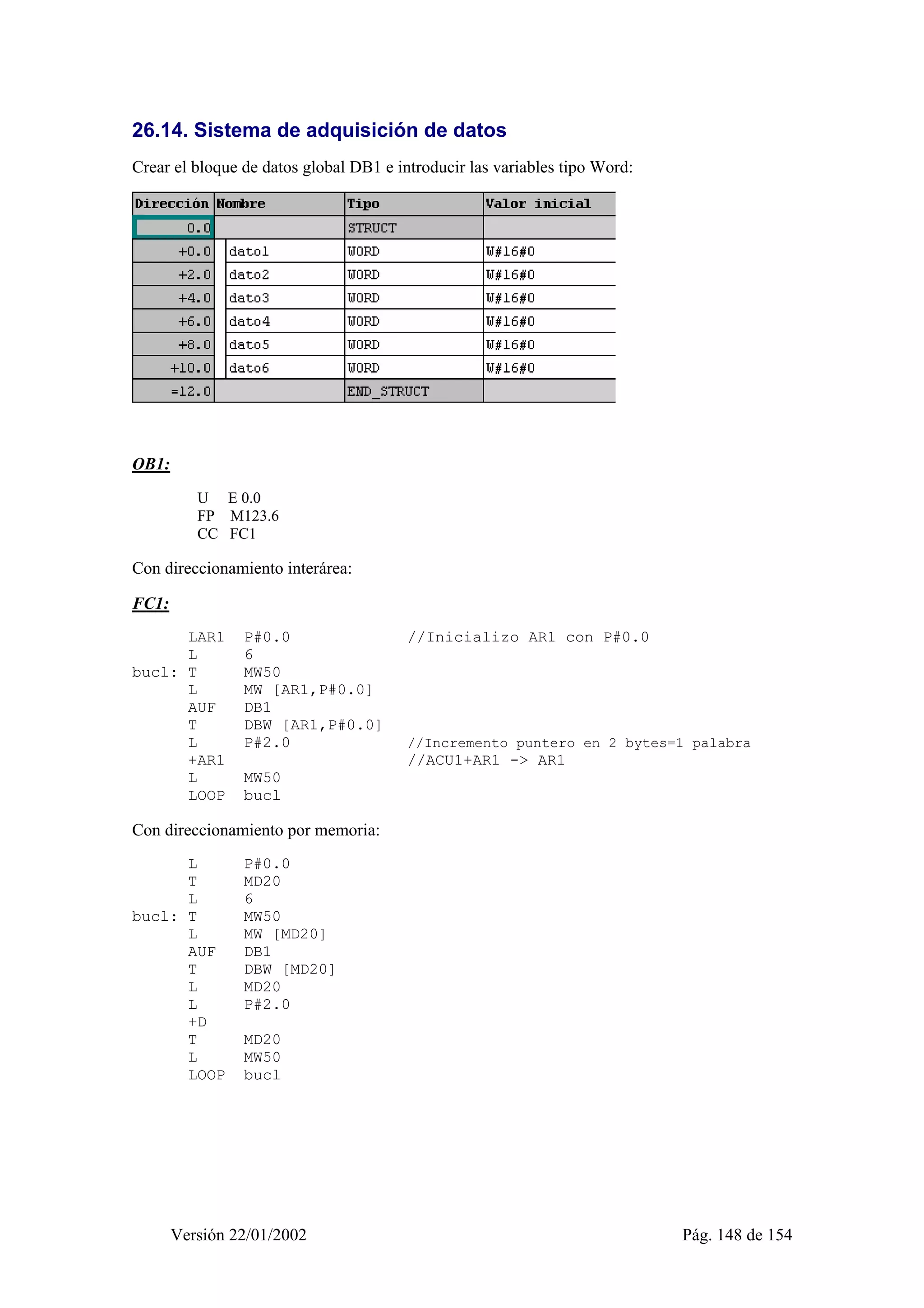 26.14. Sistema de adquisición de datos 
Crear el bloque de datos global DB1 e introducir las variables tipo Word: 
Versión 22/01/2002 Pág. 148 de 154 
OB1: 
U E 0.0 
FP M123.6 
CC FC1 
Con direccionamiento interárea: 
FC1: 
LAR1 P#0.0 //Inicializo AR1 con P#0.0 
L 6 
bucl: T MW50 
L MW [AR1,P#0.0] 
AUF DB1 
T DBW [AR1,P#0.0] 
L P#2.0 //Incremento puntero en 2 bytes=1 palabra 
+AR1 //ACU1+AR1 -> AR1 
L MW50 
LOOP bucl 
Con direccionamiento por memoria: 
L P#0.0 
T MD20 
L 6 
bucl: T MW50 
L MW [MD20] 
AUF DB1 
T DBW [MD20] 
L MD20 
L P#2.0 
+D 
T MD20 
L MW50 
LOOP bucl 
 