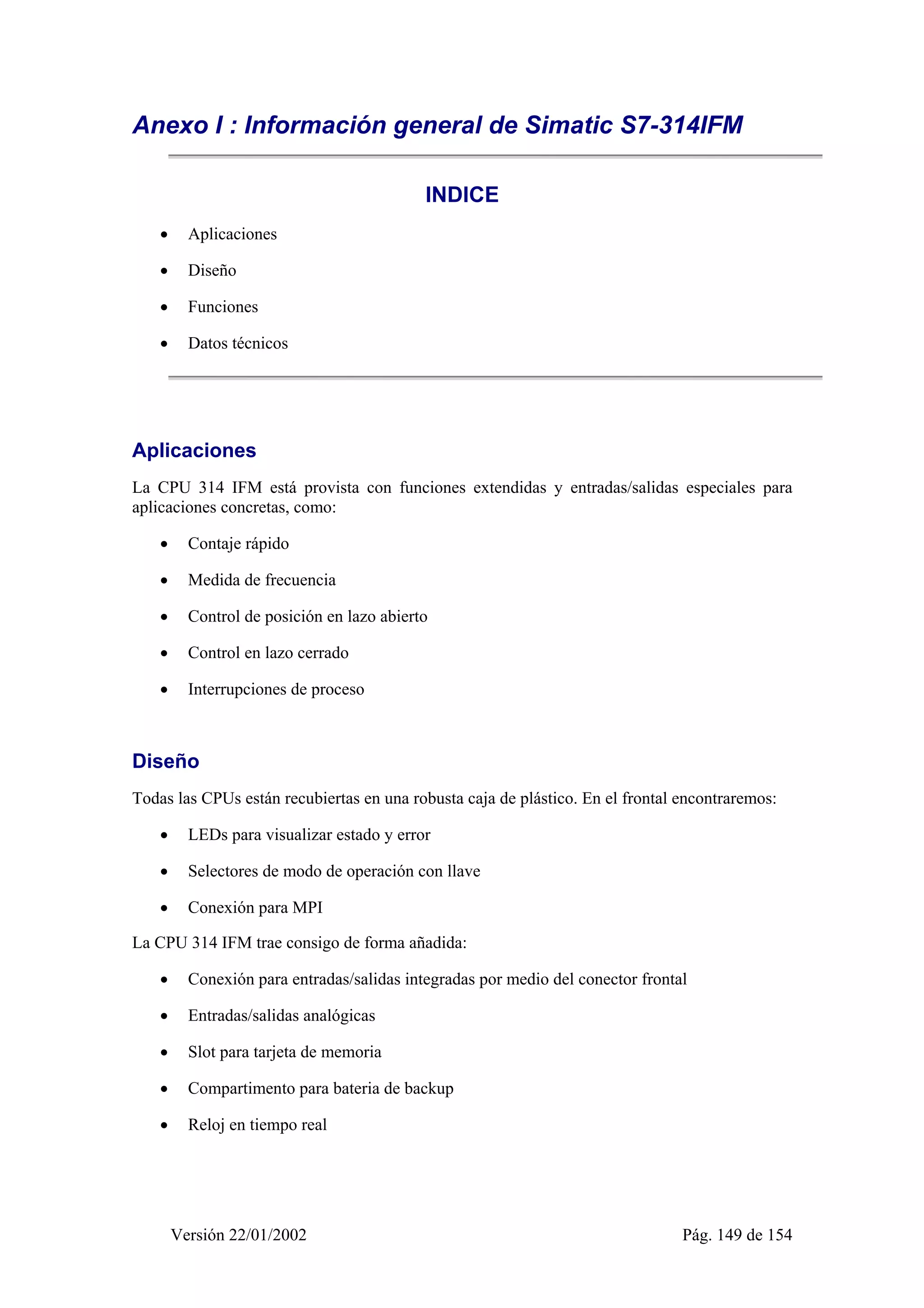 Anexo I : Información general de Simatic S7-314IFM 
INDICE 
• Aplicaciones 
• Diseño 
• Funciones 
• Datos técnicos 
Aplicaciones 
La CPU 314 IFM está provista con funciones extendidas y entradas/salidas especiales para 
aplicaciones concretas, como: 
• Contaje rápido 
• Medida de frecuencia 
• Control de posición en lazo abierto 
• Control en lazo cerrado 
• Interrupciones de proceso 
Diseño 
Todas las CPUs están recubiertas en una robusta caja de plástico. En el frontal encontraremos: 
• LEDs para visualizar estado y error 
• Selectores de modo de operación con llave 
• Conexión para MPI 
La CPU 314 IFM trae consigo de forma añadida: 
• Conexión para entradas/salidas integradas por medio del conector frontal 
• Entradas/salidas analógicas 
• Slot para tarjeta de memoria 
• Compartimento para bateria de backup 
• Reloj en tiempo real 
Versión 22/01/2002 Pág. 149 de 154 
 
