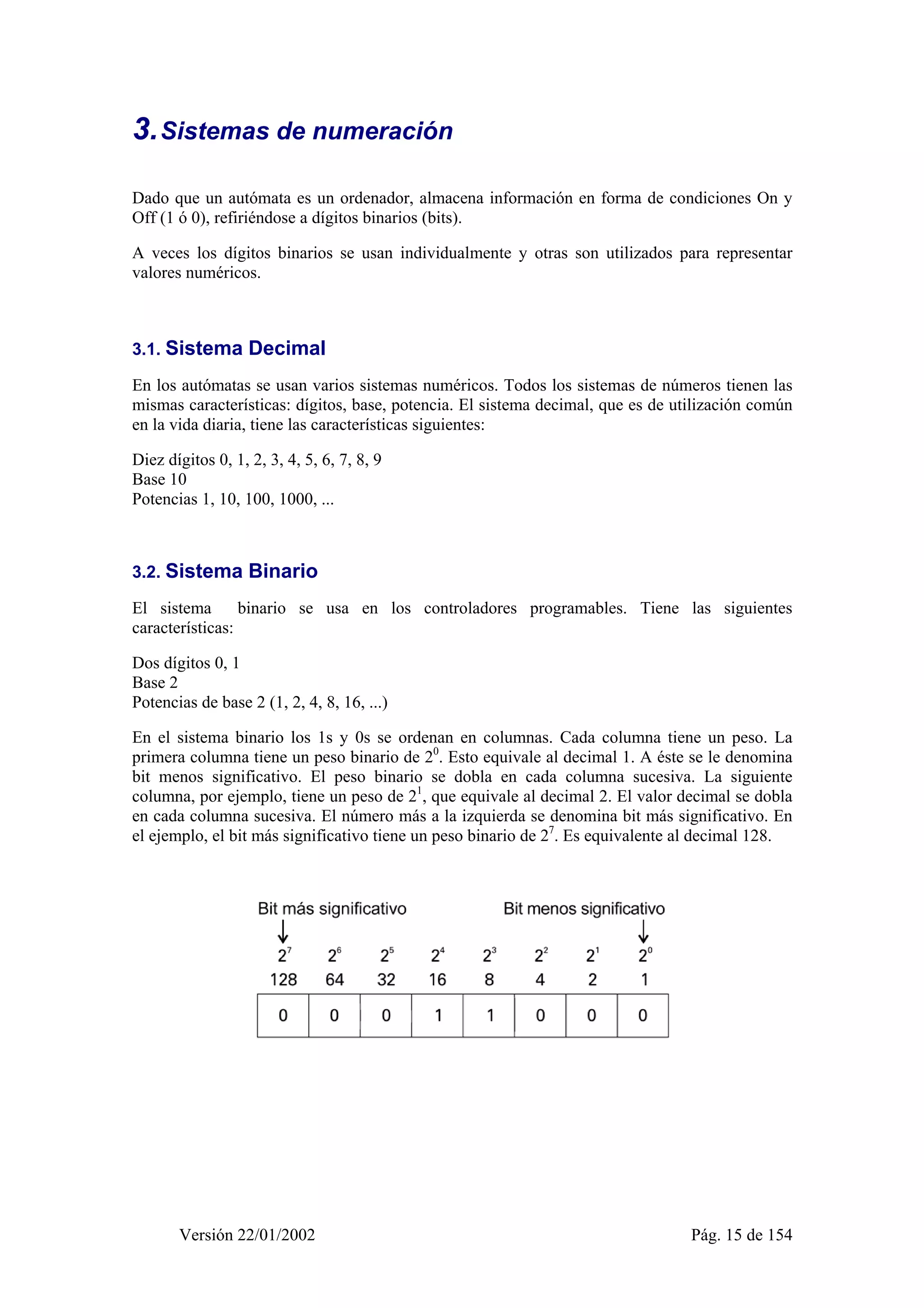 3. Sistemas de numeración 
Dado que un autómata es un ordenador, almacena información en forma de condiciones On y 
Off (1 ó 0), refiriéndose a dígitos binarios (bits). 
A veces los dígitos binarios se usan individualmente y otras son utilizados para representar 
valores numéricos. 
3.1. Sistema Decimal 
En los autómatas se usan varios sistemas numéricos. Todos los sistemas de números tienen las 
mismas características: dígitos, base, potencia. El sistema decimal, que es de utilización común 
en la vida diaria, tiene las características siguientes: 
Diez dígitos 0, 1, 2, 3, 4, 5, 6, 7, 8, 9 
Base 10 
Potencias 1, 10, 100, 1000, ... 
3.2. Sistema Binario 
El sistema binario se usa en los controladores programables. Tiene las siguientes 
características: 
Dos dígitos 0, 1 
Base 2 
Potencias de base 2 (1, 2, 4, 8, 16, ...) 
En el sistema binario los 1s y 0s se ordenan en columnas. Cada columna tiene un peso. La 
primera columna tiene un peso binario de 20. Esto equivale al decimal 1. A éste se le denomina 
bit menos significativo. El peso binario se dobla en cada columna sucesiva. La siguiente 
columna, por ejemplo, tiene un peso de 21, que equivale al decimal 2. El valor decimal se dobla 
en cada columna sucesiva. El número más a la izquierda se denomina bit más significativo. En 
el ejemplo, el bit más significativo tiene un peso binario de 27. Es equivalente al decimal 128. 
Versión 22/01/2002 Pág. 15 de 154 
 