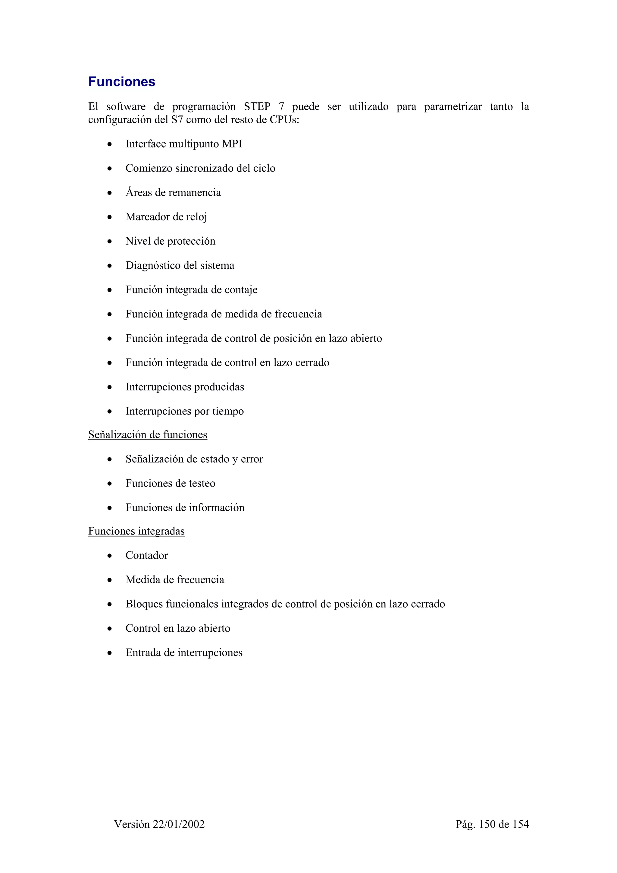 Funciones 
El software de programación STEP 7 puede ser utilizado para parametrizar tanto la 
configuración del S7 como del resto de CPUs: 
• Interface multipunto MPI 
• Comienzo sincronizado del ciclo 
• Áreas de remanencia 
• Marcador de reloj 
• Nivel de protección 
• Diagnóstico del sistema 
• Función integrada de contaje 
• Función integrada de medida de frecuencia 
• Función integrada de control de posición en lazo abierto 
• Función integrada de control en lazo cerrado 
• Interrupciones producidas 
• Interrupciones por tiempo 
Señalización de funciones 
• Señalización de estado y error 
• Funciones de testeo 
• Funciones de información 
Funciones integradas 
• Contador 
• Medida de frecuencia 
• Bloques funcionales integrados de control de posición en lazo cerrado 
• Control en lazo abierto 
• Entrada de interrupciones 
Versión 22/01/2002 Pág. 150 de 154 
 