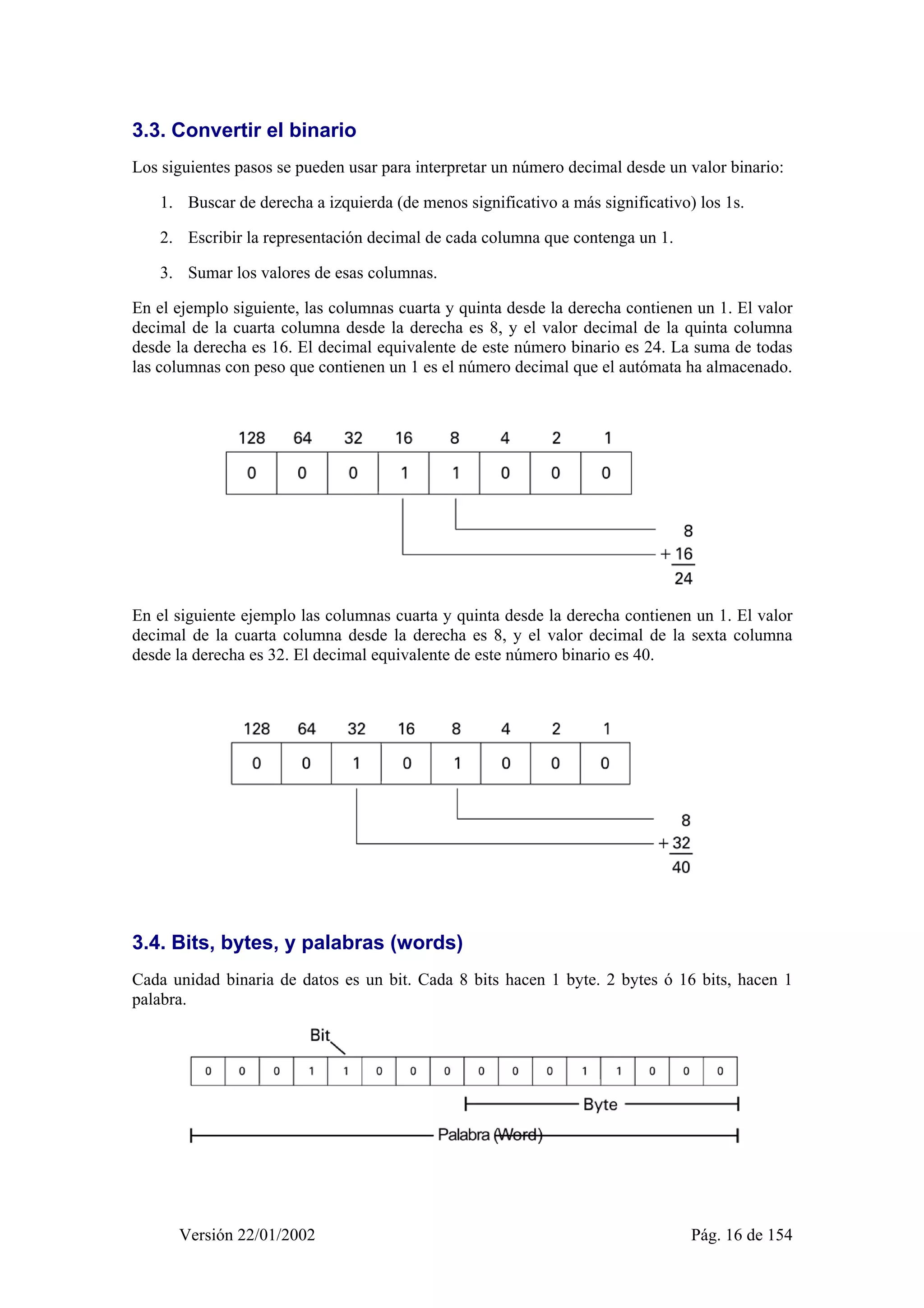 3.3. Convertir el binario 
Los siguientes pasos se pueden usar para interpretar un número decimal desde un valor binario: 
1. Buscar de derecha a izquierda (de menos significativo a más significativo) los 1s. 
2. Escribir la representación decimal de cada columna que contenga un 1. 
3. Sumar los valores de esas columnas. 
En el ejemplo siguiente, las columnas cuarta y quinta desde la derecha contienen un 1. El valor 
decimal de la cuarta columna desde la derecha es 8, y el valor decimal de la quinta columna 
desde la derecha es 16. El decimal equivalente de este número binario es 24. La suma de todas 
las columnas con peso que contienen un 1 es el número decimal que el autómata ha almacenado. 
En el siguiente ejemplo las columnas cuarta y quinta desde la derecha contienen un 1. El valor 
decimal de la cuarta columna desde la derecha es 8, y el valor decimal de la sexta columna 
desde la derecha es 32. El decimal equivalente de este número binario es 40. 
3.4. Bits, bytes, y palabras (words) 
Cada unidad binaria de datos es un bit. Cada 8 bits hacen 1 byte. 2 bytes ó 16 bits, hacen 1 
palabra. 
Versión 22/01/2002 Pág. 16 de 154 
 