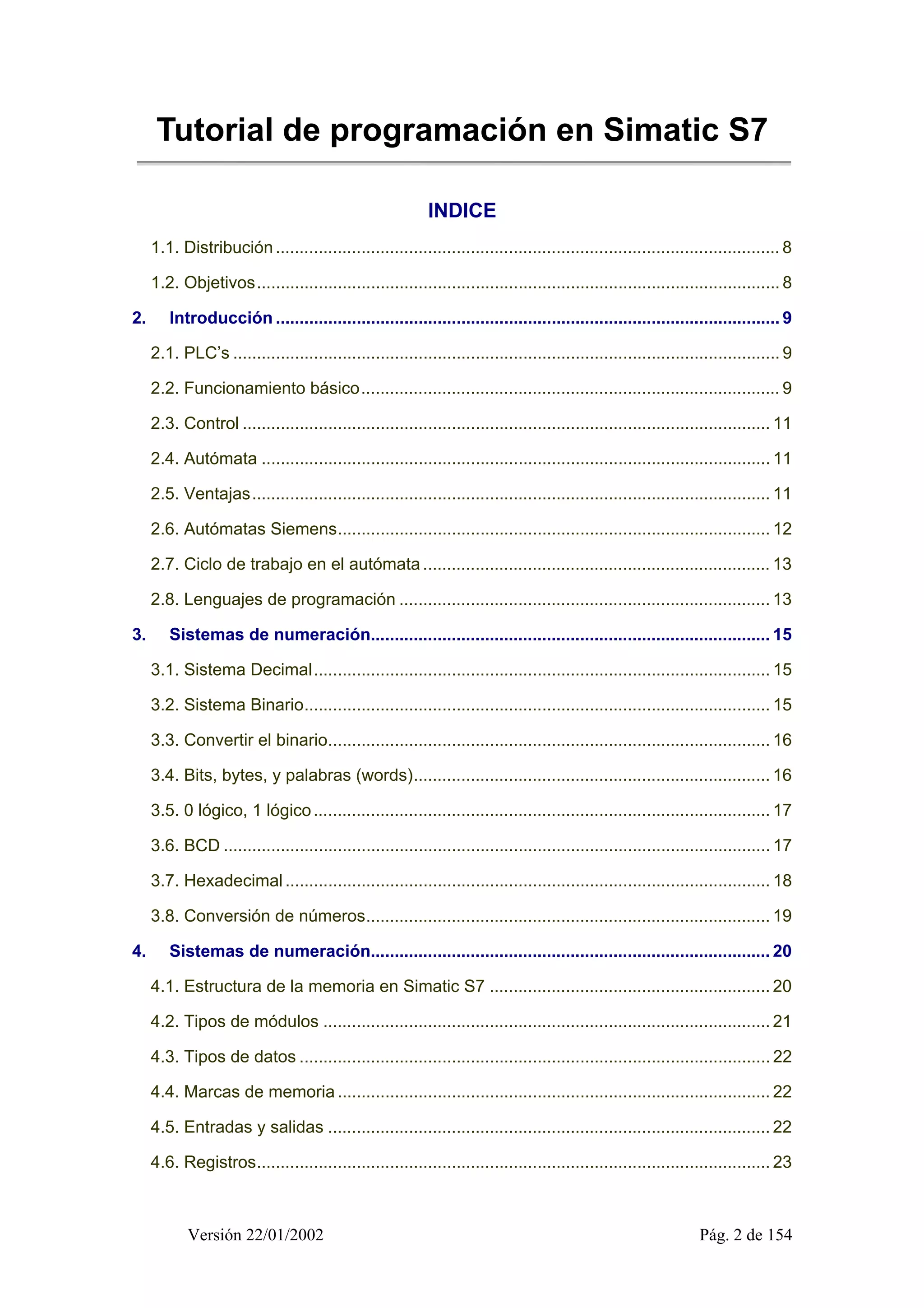 Tutorial de programación en Simatic S7 
INDICE 
1.1. Distribución .......................................................................................................... 8 
1.2. Objetivos.............................................................................................................. 8 
2. Introducción .......................................................................................................... 9 
2.1. PLC’s ................................................................................................................... 9 
2.2. Funcionamiento básico........................................................................................ 9 
2.3. Control ............................................................................................................... 11 
2.4. Autómata ........................................................................................................... 11 
2.5. Ventajas............................................................................................................. 11 
2.6. Autómatas Siemens........................................................................................... 12 
2.7. Ciclo de trabajo en el autómata ......................................................................... 13 
2.8. Lenguajes de programación .............................................................................. 13 
3. Sistemas de numeración.................................................................................... 15 
3.1. Sistema Decimal................................................................................................ 15 
3.2. Sistema Binario.................................................................................................. 15 
3.3. Convertir el binario............................................................................................. 16 
3.4. Bits, bytes, y palabras (words)........................................................................... 16 
3.5. 0 lógico, 1 lógico ................................................................................................ 17 
3.6. BCD ................................................................................................................... 17 
3.7. Hexadecimal ...................................................................................................... 18 
3.8. Conversión de números..................................................................................... 19 
4. Sistemas de numeración.................................................................................... 20 
4.1. Estructura de la memoria en Simatic S7 ........................................................... 20 
4.2. Tipos de módulos .............................................................................................. 21 
4.3. Tipos de datos ................................................................................................... 22 
4.4. Marcas de memoria ........................................................................................... 22 
4.5. Entradas y salidas ............................................................................................. 22 
4.6. Registros............................................................................................................ 23 
Versión 22/01/2002 Pág. 2 de 154 
 