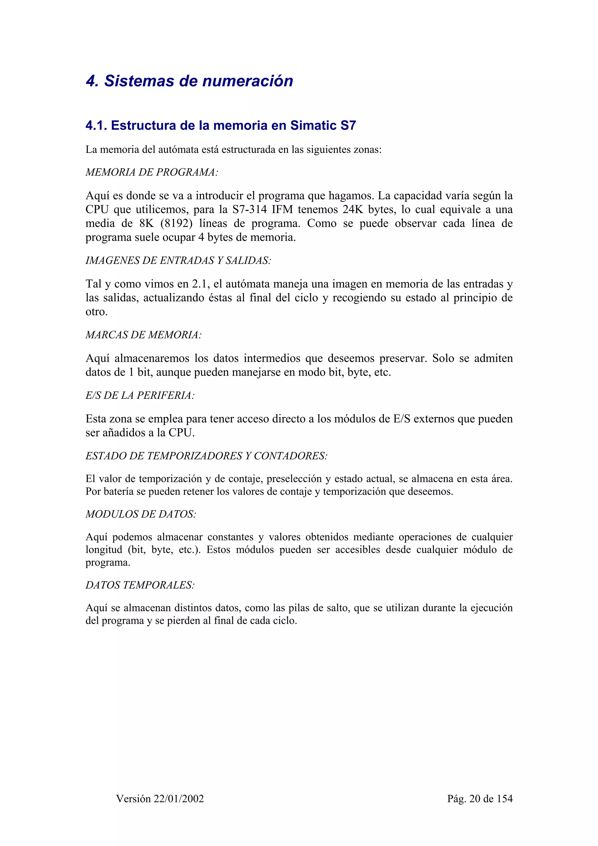4. Sistemas de numeración 
4.1. Estructura de la memoria en Simatic S7 
La memoria del autómata está estructurada en las siguientes zonas: 
MEMORIA DE PROGRAMA: 
Aquí es donde se va a introducir el programa que hagamos. La capacidad varía según la 
CPU que utilicemos, para la S7-314 IFM tenemos 24K bytes, lo cual equivale a una 
media de 8K (8192) líneas de programa. Como se puede observar cada línea de 
programa suele ocupar 4 bytes de memoria. 
IMAGENES DE ENTRADAS Y SALIDAS: 
Tal y como vimos en 2.1, el autómata maneja una imagen en memoria de las entradas y 
las salidas, actualizando éstas al final del ciclo y recogiendo su estado al principio de 
otro. 
MARCAS DE MEMORIA: 
Aquí almacenaremos los datos intermedios que deseemos preservar. Solo se admiten 
datos de 1 bit, aunque pueden manejarse en modo bit, byte, etc. 
E/S DE LA PERIFERIA: 
Esta zona se emplea para tener acceso directo a los módulos de E/S externos que pueden 
ser añadidos a la CPU. 
ESTADO DE TEMPORIZADORES Y CONTADORES: 
El valor de temporización y de contaje, preselección y estado actual, se almacena en esta área. 
Por batería se pueden retener los valores de contaje y temporización que deseemos. 
MODULOS DE DATOS: 
Aquí podemos almacenar constantes y valores obtenidos mediante operaciones de cualquier 
longitud (bit, byte, etc.). Estos módulos pueden ser accesibles desde cualquier módulo de 
programa. 
DATOS TEMPORALES: 
Aquí se almacenan distintos datos, como las pilas de salto, que se utilizan durante la ejecución 
del programa y se pierden al final de cada ciclo. 
Versión 22/01/2002 Pág. 20 de 154 
 