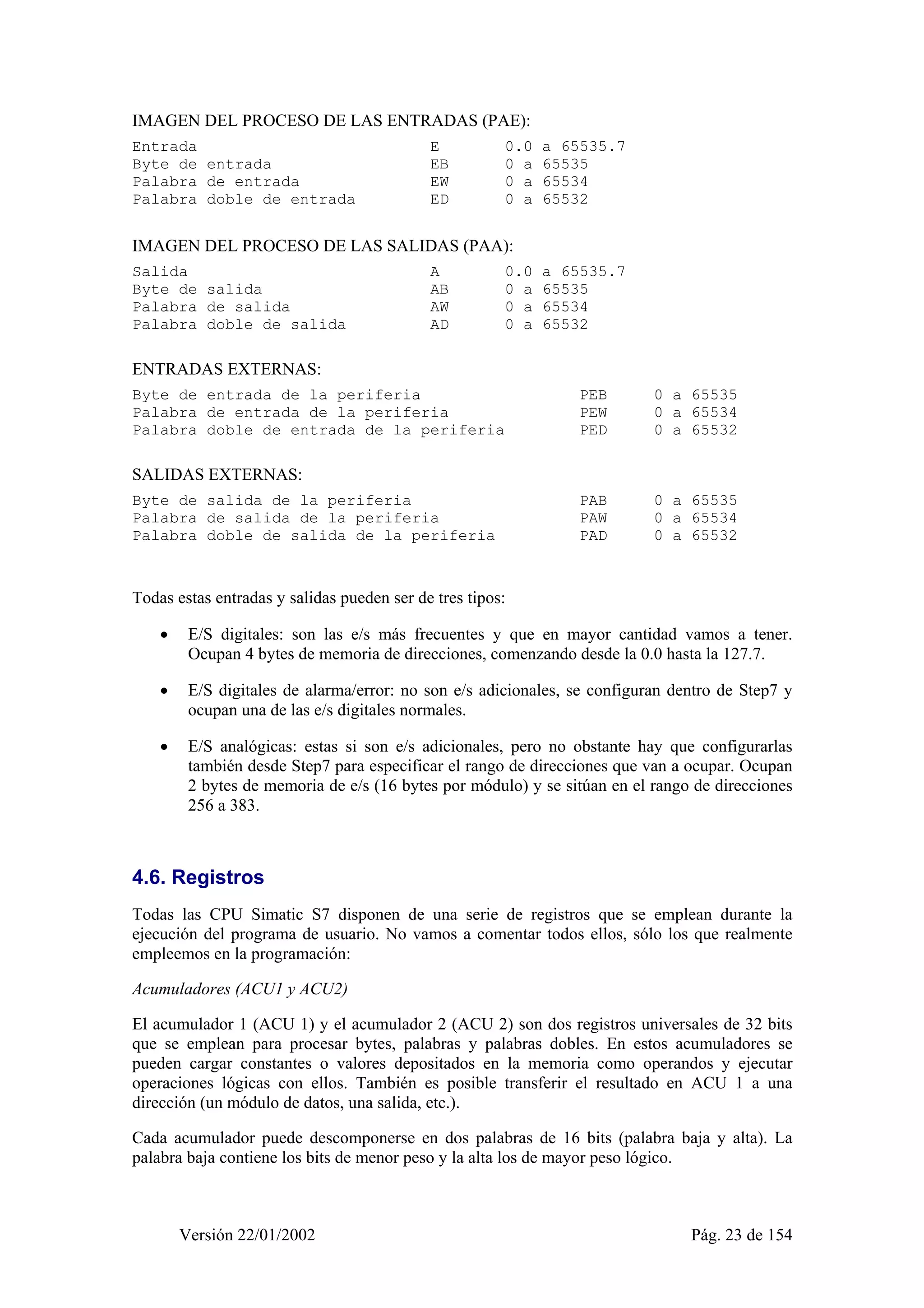 IMAGEN DEL PROCESO DE LAS ENTRADAS (PAE): 
Entrada E 0.0 a 65535.7 
Byte de entrada EB 0 a 65535 
Palabra de entrada EW 0 a 65534 
Palabra doble de entrada ED 0 a 65532 
IMAGEN DEL PROCESO DE LAS SALIDAS (PAA): 
Salida A 0.0 a 65535.7 
Byte de salida AB 0 a 65535 
Palabra de salida AW 0 a 65534 
Palabra doble de salida AD 0 a 65532 
ENTRADAS EXTERNAS: 
Byte de entrada de la periferia PEB 0 a 65535 
Palabra de entrada de la periferia PEW 0 a 65534 
Palabra doble de entrada de la periferia PED 0 a 65532 
SALIDAS EXTERNAS: 
Byte de salida de la periferia PAB 0 a 65535 
Palabra de salida de la periferia PAW 0 a 65534 
Palabra doble de salida de la periferia PAD 0 a 65532 
Todas estas entradas y salidas pueden ser de tres tipos: 
• E/S digitales: son las e/s más frecuentes y que en mayor cantidad vamos a tener. 
Ocupan 4 bytes de memoria de direcciones, comenzando desde la 0.0 hasta la 127.7. 
• E/S digitales de alarma/error: no son e/s adicionales, se configuran dentro de Step7 y 
ocupan una de las e/s digitales normales. 
• E/S analógicas: estas si son e/s adicionales, pero no obstante hay que configurarlas 
también desde Step7 para especificar el rango de direcciones que van a ocupar. Ocupan 
2 bytes de memoria de e/s (16 bytes por módulo) y se sitúan en el rango de direcciones 
256 a 383. 
4.6. Registros 
Todas las CPU Simatic S7 disponen de una serie de registros que se emplean durante la 
ejecución del programa de usuario. No vamos a comentar todos ellos, sólo los que realmente 
empleemos en la programación: 
Acumuladores (ACU1 y ACU2) 
El acumulador 1 (ACU 1) y el acumulador 2 (ACU 2) son dos registros universales de 32 bits 
que se emplean para procesar bytes, palabras y palabras dobles. En estos acumuladores se 
pueden cargar constantes o valores depositados en la memoria como operandos y ejecutar 
operaciones lógicas con ellos. También es posible transferir el resultado en ACU 1 a una 
dirección (un módulo de datos, una salida, etc.). 
Cada acumulador puede descomponerse en dos palabras de 16 bits (palabra baja y alta). La 
palabra baja contiene los bits de menor peso y la alta los de mayor peso lógico. 
Versión 22/01/2002 Pág. 23 de 154 
 