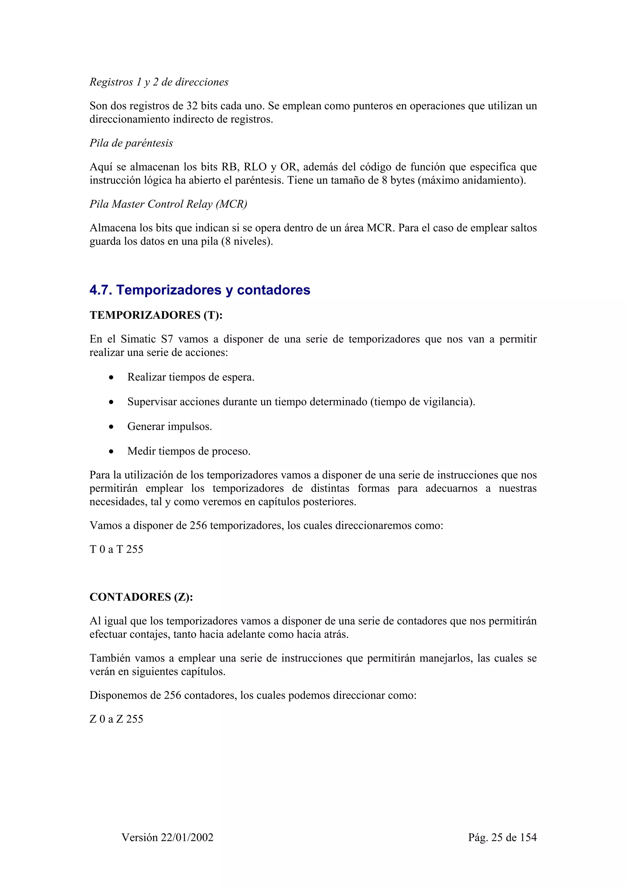 Registros 1 y 2 de direcciones 
Son dos registros de 32 bits cada uno. Se emplean como punteros en operaciones que utilizan un 
direccionamiento indirecto de registros. 
Pila de paréntesis 
Aquí se almacenan los bits RB, RLO y OR, además del código de función que especifica que 
instrucción lógica ha abierto el paréntesis. Tiene un tamaño de 8 bytes (máximo anidamiento). 
Pila Master Control Relay (MCR) 
Almacena los bits que indican si se opera dentro de un área MCR. Para el caso de emplear saltos 
guarda los datos en una pila (8 niveles). 
4.7. Temporizadores y contadores 
TEMPORIZADORES (T): 
En el Simatic S7 vamos a disponer de una serie de temporizadores que nos van a permitir 
realizar una serie de acciones: 
• Realizar tiempos de espera. 
• Supervisar acciones durante un tiempo determinado (tiempo de vigilancia). 
• Generar impulsos. 
• Medir tiempos de proceso. 
Para la utilización de los temporizadores vamos a disponer de una serie de instrucciones que nos 
permitirán emplear los temporizadores de distintas formas para adecuarnos a nuestras 
necesidades, tal y como veremos en capítulos posteriores. 
Vamos a disponer de 256 temporizadores, los cuales direccionaremos como: 
T 0 a T 255 
CONTADORES (Z): 
Al igual que los temporizadores vamos a disponer de una serie de contadores que nos permitirán 
efectuar contajes, tanto hacia adelante como hacia atrás. 
También vamos a emplear una serie de instrucciones que permitirán manejarlos, las cuales se 
verán en siguientes capítulos. 
Disponemos de 256 contadores, los cuales podemos direccionar como: 
Z 0 a Z 255 
Versión 22/01/2002 Pág. 25 de 154 
 
