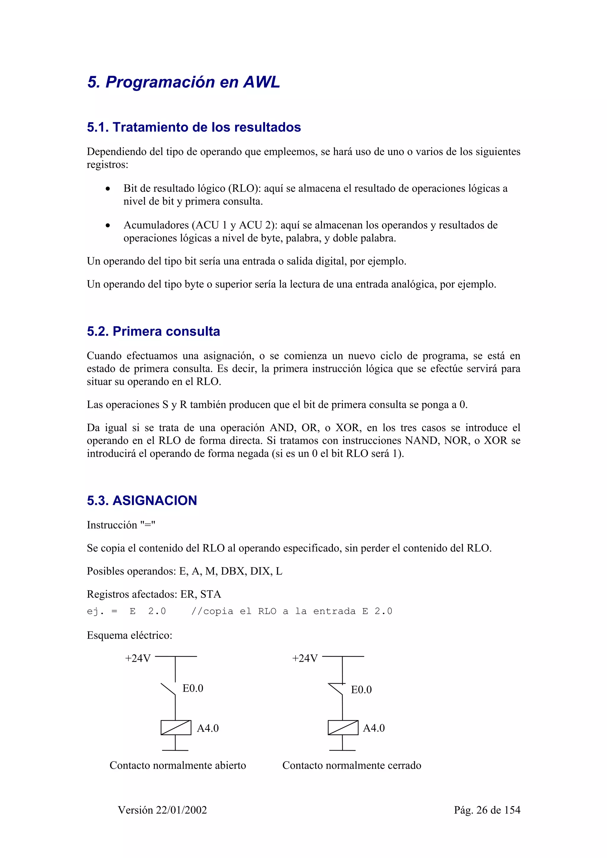 5. Programación en AWL 
5.1. Tratamiento de los resultados 
Dependiendo del tipo de operando que empleemos, se hará uso de uno o varios de los siguientes 
registros: 
• Bit de resultado lógico (RLO): aquí se almacena el resultado de operaciones lógicas a 
nivel de bit y primera consulta. 
• Acumuladores (ACU 1 y ACU 2): aquí se almacenan los operandos y resultados de 
operaciones lógicas a nivel de byte, palabra, y doble palabra. 
Un operando del tipo bit sería una entrada o salida digital, por ejemplo. 
Un operando del tipo byte o superior sería la lectura de una entrada analógica, por ejemplo. 
5.2. Primera consulta 
Cuando efectuamos una asignación, o se comienza un nuevo ciclo de programa, se está en 
estado de primera consulta. Es decir, la primera instrucción lógica que se efectúe servirá para 
situar su operando en el RLO. 
Las operaciones S y R también producen que el bit de primera consulta se ponga a 0. 
Da igual si se trata de una operación AND, OR, o XOR, en los tres casos se introduce el 
operando en el RLO de forma directa. Si tratamos con instrucciones NAND, NOR, o XOR se 
introducirá el operando de forma negada (si es un 0 el bit RLO será 1). 
5.3. ASIGNACION 
Instrucción "=" 
Se copia el contenido del RLO al operando especificado, sin perder el contenido del RLO. 
Posibles operandos: E, A, M, DBX, DIX, L 
Registros afectados: ER, STA 
ej. = E 2.0 //copia el RLO a la entrada E 2.0 
Esquema eléctrico: 
+24V 
E0.0 
A4.0 
+24V 
E0.0 
A4.0 
Contacto normalmente abierto Contacto normalmente cerrado 
Versión 22/01/2002 Pág. 26 de 154 
 
