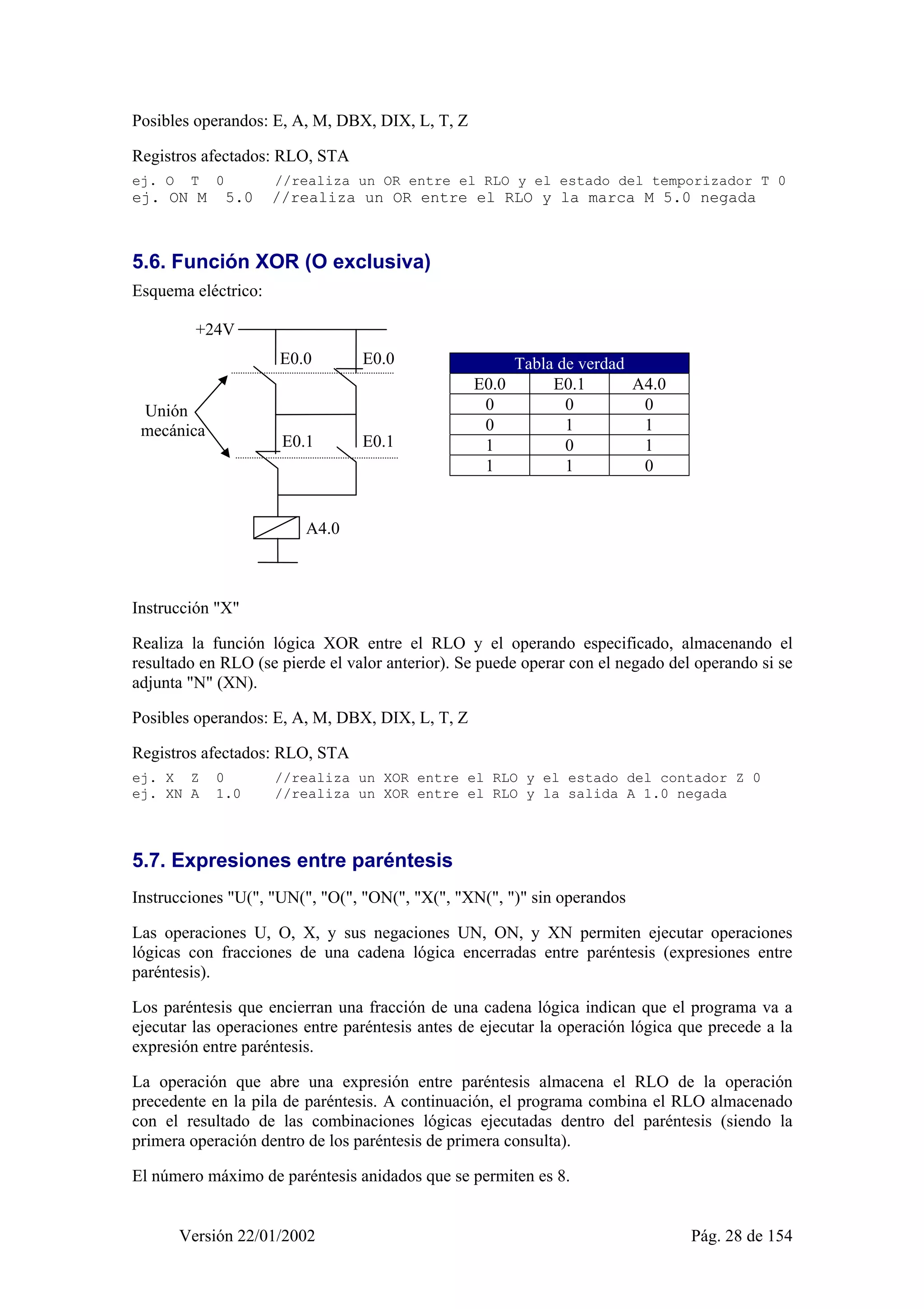 Posibles operandos: E, A, M, DBX, DIX, L, T, Z 
Registros afectados: RLO, STA 
ej. O T 0 //realiza un OR entre el RLO y el estado del temporizador T 0 
ej. ON M 5.0 //realiza un OR entre el RLO y la marca M 5.0 negada 
5.6. Función XOR (O exclusiva) 
Esquema eléctrico: 
Tabla de verdad 
E0.0 E0.1 A4.0 
0 0 0 
0 1 1 
1 0 1 
1 1 0 
E0.0 
E0.1 E0.1 
A4.0 
E0.0 
+24V 
Unión 
mecánica 
Instrucción "X" 
Realiza la función lógica XOR entre el RLO y el operando especificado, almacenando el 
resultado en RLO (se pierde el valor anterior). Se puede operar con el negado del operando si se 
adjunta "N" (XN). 
Posibles operandos: E, A, M, DBX, DIX, L, T, Z 
Registros afectados: RLO, STA 
ej. X Z 0 //realiza un XOR entre el RLO y el estado del contador Z 0 
ej. XN A 1.0 //realiza un XOR entre el RLO y la salida A 1.0 negada 
5.7. Expresiones entre paréntesis 
Instrucciones "U(", "UN(", "O(", "ON(", "X(", "XN(", ")" sin operandos 
Las operaciones U, O, X, y sus negaciones UN, ON, y XN permiten ejecutar operaciones 
lógicas con fracciones de una cadena lógica encerradas entre paréntesis (expresiones entre 
paréntesis). 
Los paréntesis que encierran una fracción de una cadena lógica indican que el programa va a 
ejecutar las operaciones entre paréntesis antes de ejecutar la operación lógica que precede a la 
expresión entre paréntesis. 
La operación que abre una expresión entre paréntesis almacena el RLO de la operación 
precedente en la pila de paréntesis. A continuación, el programa combina el RLO almacenado 
con el resultado de las combinaciones lógicas ejecutadas dentro del paréntesis (siendo la 
primera operación dentro de los paréntesis de primera consulta). 
El número máximo de paréntesis anidados que se permiten es 8. 
Versión 22/01/2002 Pág. 28 de 154 
 
